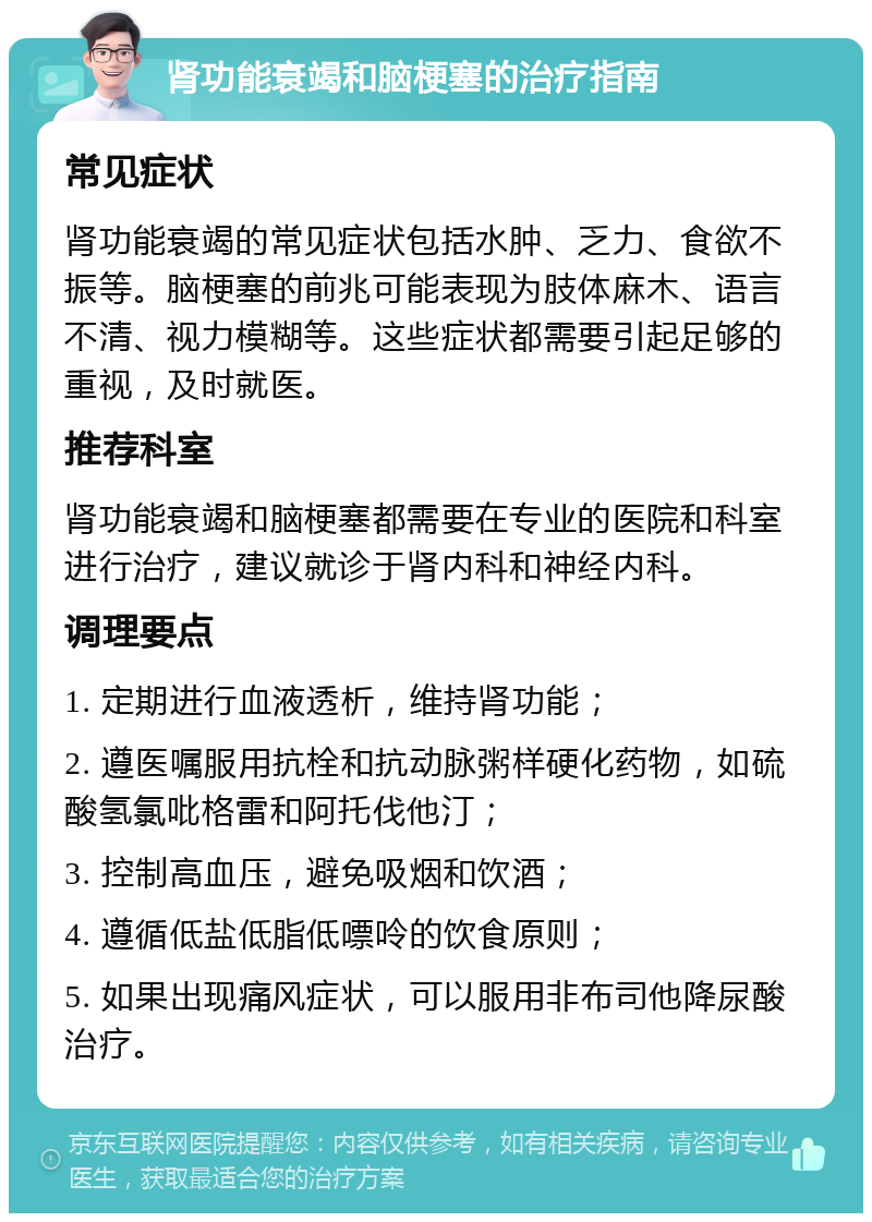 肾功能衰竭和脑梗塞的治疗指南 常见症状 肾功能衰竭的常见症状包括水肿、乏力、食欲不振等。脑梗塞的前兆可能表现为肢体麻木、语言不清、视力模糊等。这些症状都需要引起足够的重视，及时就医。 推荐科室 肾功能衰竭和脑梗塞都需要在专业的医院和科室进行治疗，建议就诊于肾内科和神经内科。 调理要点 1. 定期进行血液透析，维持肾功能； 2. 遵医嘱服用抗栓和抗动脉粥样硬化药物，如硫酸氢氯吡格雷和阿托伐他汀； 3. 控制高血压，避免吸烟和饮酒； 4. 遵循低盐低脂低嘌呤的饮食原则； 5. 如果出现痛风症状，可以服用非布司他降尿酸治疗。