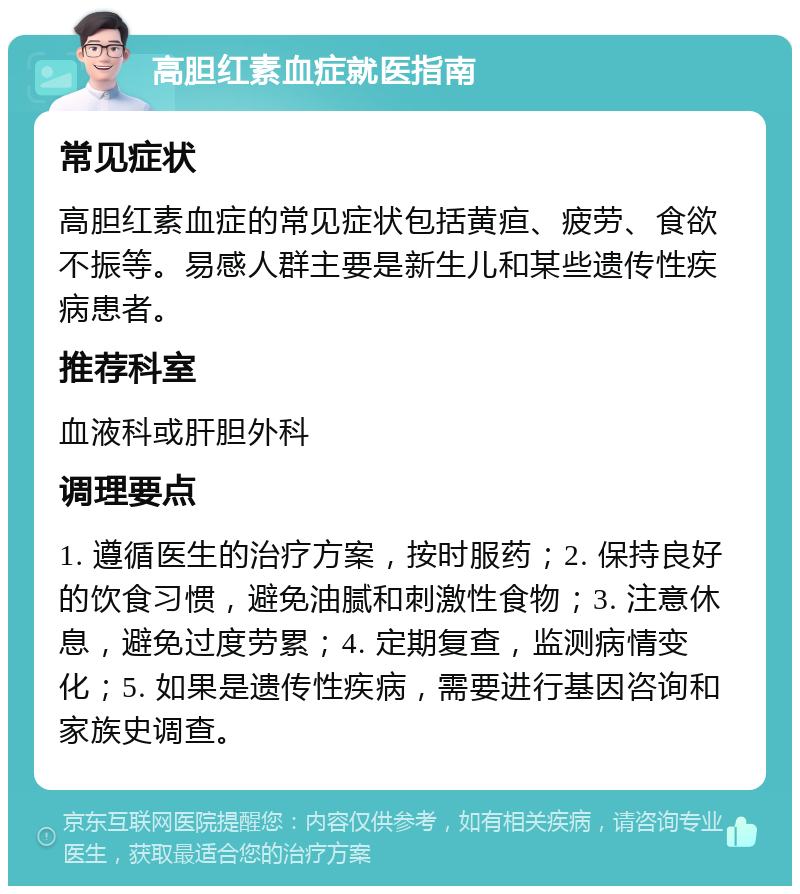 高胆红素血症就医指南 常见症状 高胆红素血症的常见症状包括黄疸、疲劳、食欲不振等。易感人群主要是新生儿和某些遗传性疾病患者。 推荐科室 血液科或肝胆外科 调理要点 1. 遵循医生的治疗方案，按时服药；2. 保持良好的饮食习惯，避免油腻和刺激性食物；3. 注意休息，避免过度劳累；4. 定期复查，监测病情变化；5. 如果是遗传性疾病，需要进行基因咨询和家族史调查。