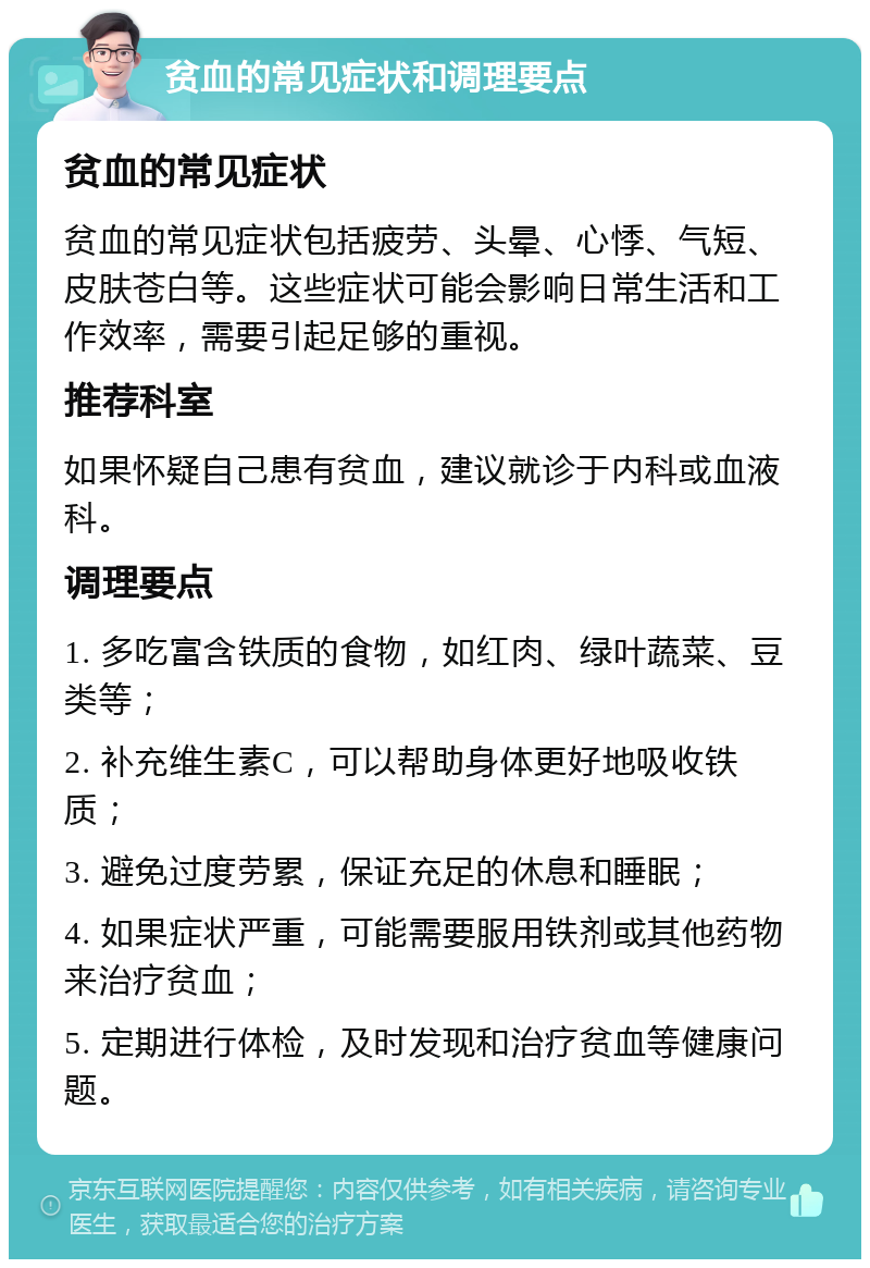 贫血的常见症状和调理要点 贫血的常见症状 贫血的常见症状包括疲劳、头晕、心悸、气短、皮肤苍白等。这些症状可能会影响日常生活和工作效率，需要引起足够的重视。 推荐科室 如果怀疑自己患有贫血，建议就诊于内科或血液科。 调理要点 1. 多吃富含铁质的食物，如红肉、绿叶蔬菜、豆类等； 2. 补充维生素C，可以帮助身体更好地吸收铁质； 3. 避免过度劳累，保证充足的休息和睡眠； 4. 如果症状严重，可能需要服用铁剂或其他药物来治疗贫血； 5. 定期进行体检，及时发现和治疗贫血等健康问题。