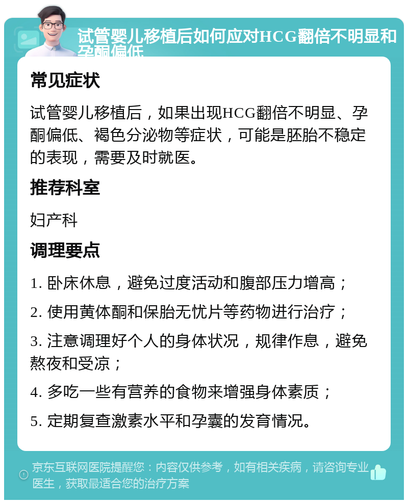 试管婴儿移植后如何应对HCG翻倍不明显和孕酮偏低 常见症状 试管婴儿移植后，如果出现HCG翻倍不明显、孕酮偏低、褐色分泌物等症状，可能是胚胎不稳定的表现，需要及时就医。 推荐科室 妇产科 调理要点 1. 卧床休息，避免过度活动和腹部压力增高； 2. 使用黄体酮和保胎无忧片等药物进行治疗； 3. 注意调理好个人的身体状况，规律作息，避免熬夜和受凉； 4. 多吃一些有营养的食物来增强身体素质； 5. 定期复查激素水平和孕囊的发育情况。