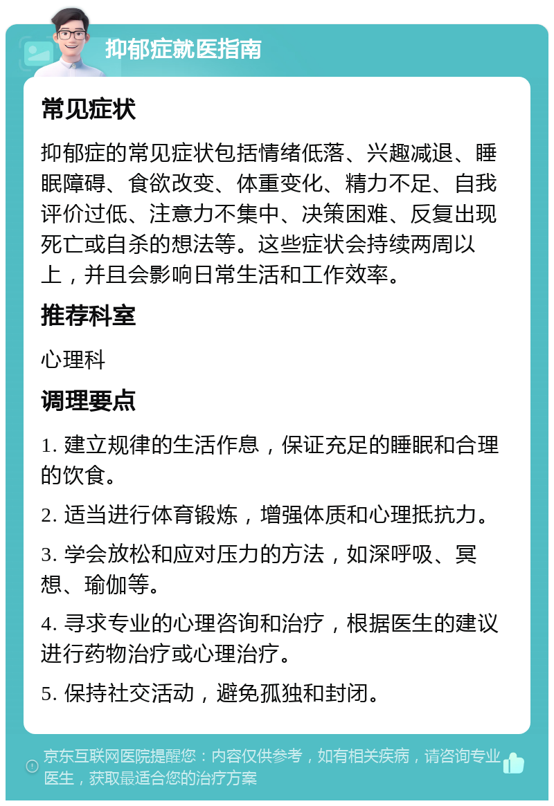 抑郁症就医指南 常见症状 抑郁症的常见症状包括情绪低落、兴趣减退、睡眠障碍、食欲改变、体重变化、精力不足、自我评价过低、注意力不集中、决策困难、反复出现死亡或自杀的想法等。这些症状会持续两周以上，并且会影响日常生活和工作效率。 推荐科室 心理科 调理要点 1. 建立规律的生活作息，保证充足的睡眠和合理的饮食。 2. 适当进行体育锻炼，增强体质和心理抵抗力。 3. 学会放松和应对压力的方法，如深呼吸、冥想、瑜伽等。 4. 寻求专业的心理咨询和治疗，根据医生的建议进行药物治疗或心理治疗。 5. 保持社交活动，避免孤独和封闭。