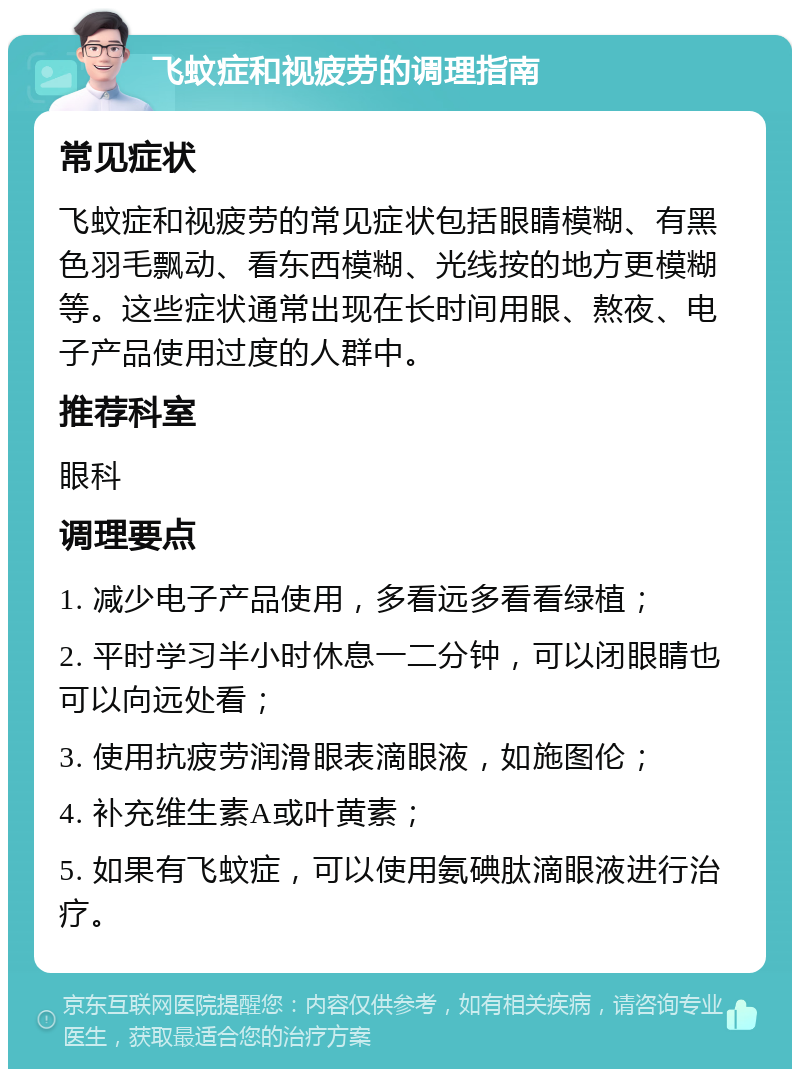 飞蚊症和视疲劳的调理指南 常见症状 飞蚊症和视疲劳的常见症状包括眼睛模糊、有黑色羽毛飘动、看东西模糊、光线按的地方更模糊等。这些症状通常出现在长时间用眼、熬夜、电子产品使用过度的人群中。 推荐科室 眼科 调理要点 1. 减少电子产品使用，多看远多看看绿植； 2. 平时学习半小时休息一二分钟，可以闭眼睛也可以向远处看； 3. 使用抗疲劳润滑眼表滴眼液，如施图伦； 4. 补充维生素A或叶黄素； 5. 如果有飞蚊症，可以使用氨碘肽滴眼液进行治疗。