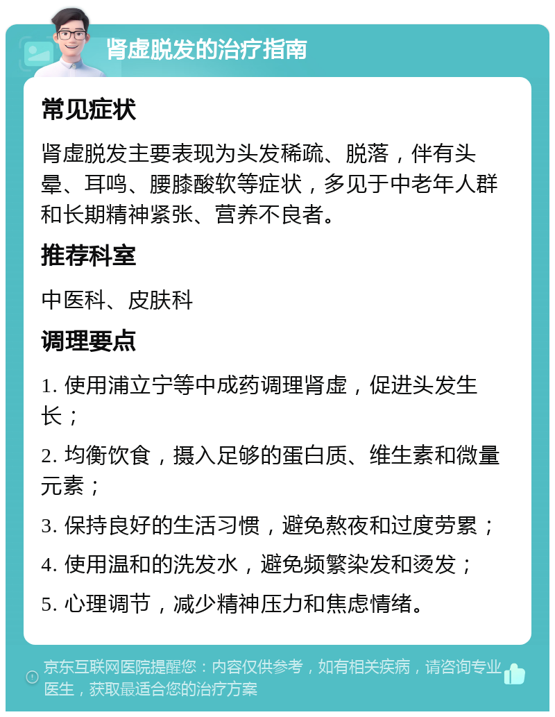 肾虚脱发的治疗指南 常见症状 肾虚脱发主要表现为头发稀疏、脱落，伴有头晕、耳鸣、腰膝酸软等症状，多见于中老年人群和长期精神紧张、营养不良者。 推荐科室 中医科、皮肤科 调理要点 1. 使用浦立宁等中成药调理肾虚，促进头发生长； 2. 均衡饮食，摄入足够的蛋白质、维生素和微量元素； 3. 保持良好的生活习惯，避免熬夜和过度劳累； 4. 使用温和的洗发水，避免频繁染发和烫发； 5. 心理调节，减少精神压力和焦虑情绪。