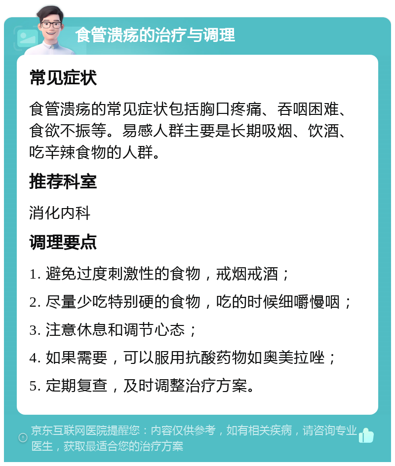 食管溃疡的治疗与调理 常见症状 食管溃疡的常见症状包括胸口疼痛、吞咽困难、食欲不振等。易感人群主要是长期吸烟、饮酒、吃辛辣食物的人群。 推荐科室 消化内科 调理要点 1. 避免过度刺激性的食物，戒烟戒酒； 2. 尽量少吃特别硬的食物，吃的时候细嚼慢咽； 3. 注意休息和调节心态； 4. 如果需要，可以服用抗酸药物如奥美拉唑； 5. 定期复查，及时调整治疗方案。