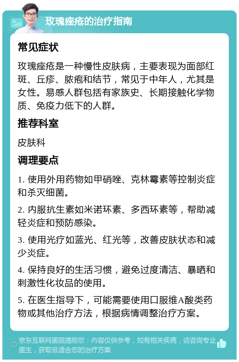 玫瑰痤疮的治疗指南 常见症状 玫瑰痤疮是一种慢性皮肤病，主要表现为面部红斑、丘疹、脓疱和结节，常见于中年人，尤其是女性。易感人群包括有家族史、长期接触化学物质、免疫力低下的人群。 推荐科室 皮肤科 调理要点 1. 使用外用药物如甲硝唑、克林霉素等控制炎症和杀灭细菌。 2. 内服抗生素如米诺环素、多西环素等，帮助减轻炎症和预防感染。 3. 使用光疗如蓝光、红光等，改善皮肤状态和减少炎症。 4. 保持良好的生活习惯，避免过度清洁、暴晒和刺激性化妆品的使用。 5. 在医生指导下，可能需要使用口服维A酸类药物或其他治疗方法，根据病情调整治疗方案。