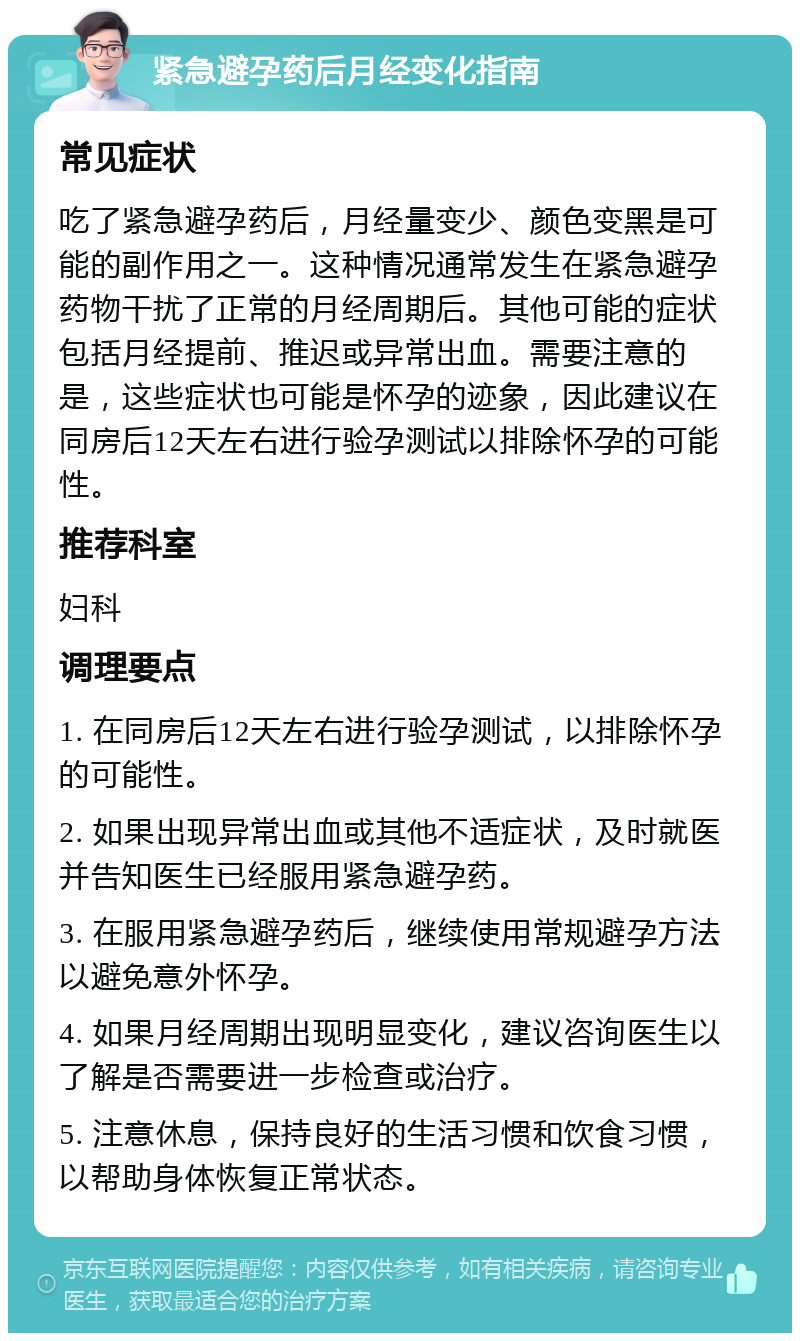 紧急避孕药后月经变化指南 常见症状 吃了紧急避孕药后，月经量变少、颜色变黑是可能的副作用之一。这种情况通常发生在紧急避孕药物干扰了正常的月经周期后。其他可能的症状包括月经提前、推迟或异常出血。需要注意的是，这些症状也可能是怀孕的迹象，因此建议在同房后12天左右进行验孕测试以排除怀孕的可能性。 推荐科室 妇科 调理要点 1. 在同房后12天左右进行验孕测试，以排除怀孕的可能性。 2. 如果出现异常出血或其他不适症状，及时就医并告知医生已经服用紧急避孕药。 3. 在服用紧急避孕药后，继续使用常规避孕方法以避免意外怀孕。 4. 如果月经周期出现明显变化，建议咨询医生以了解是否需要进一步检查或治疗。 5. 注意休息，保持良好的生活习惯和饮食习惯，以帮助身体恢复正常状态。