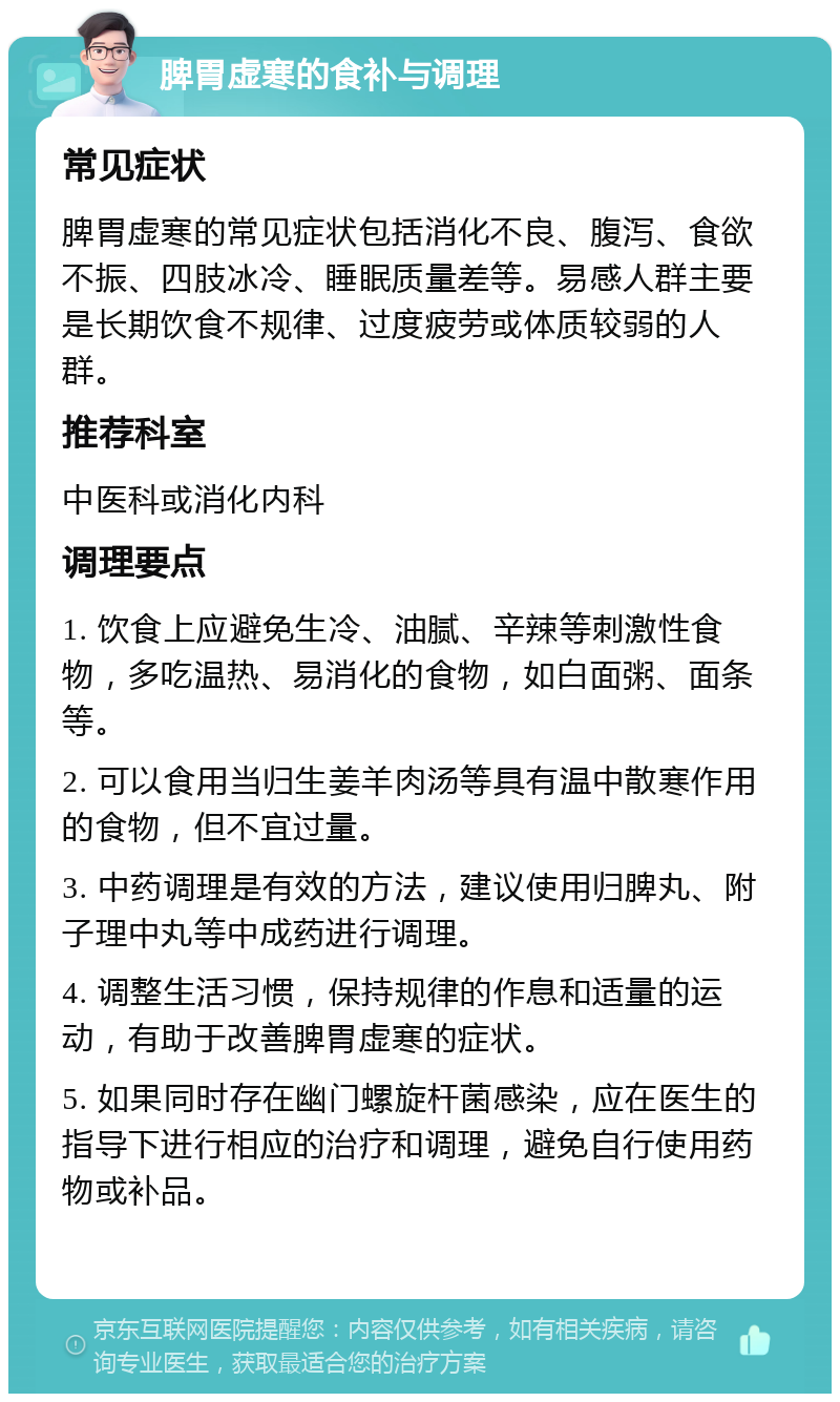 脾胃虚寒的食补与调理 常见症状 脾胃虚寒的常见症状包括消化不良、腹泻、食欲不振、四肢冰冷、睡眠质量差等。易感人群主要是长期饮食不规律、过度疲劳或体质较弱的人群。 推荐科室 中医科或消化内科 调理要点 1. 饮食上应避免生冷、油腻、辛辣等刺激性食物，多吃温热、易消化的食物，如白面粥、面条等。 2. 可以食用当归生姜羊肉汤等具有温中散寒作用的食物，但不宜过量。 3. 中药调理是有效的方法，建议使用归脾丸、附子理中丸等中成药进行调理。 4. 调整生活习惯，保持规律的作息和适量的运动，有助于改善脾胃虚寒的症状。 5. 如果同时存在幽门螺旋杆菌感染，应在医生的指导下进行相应的治疗和调理，避免自行使用药物或补品。