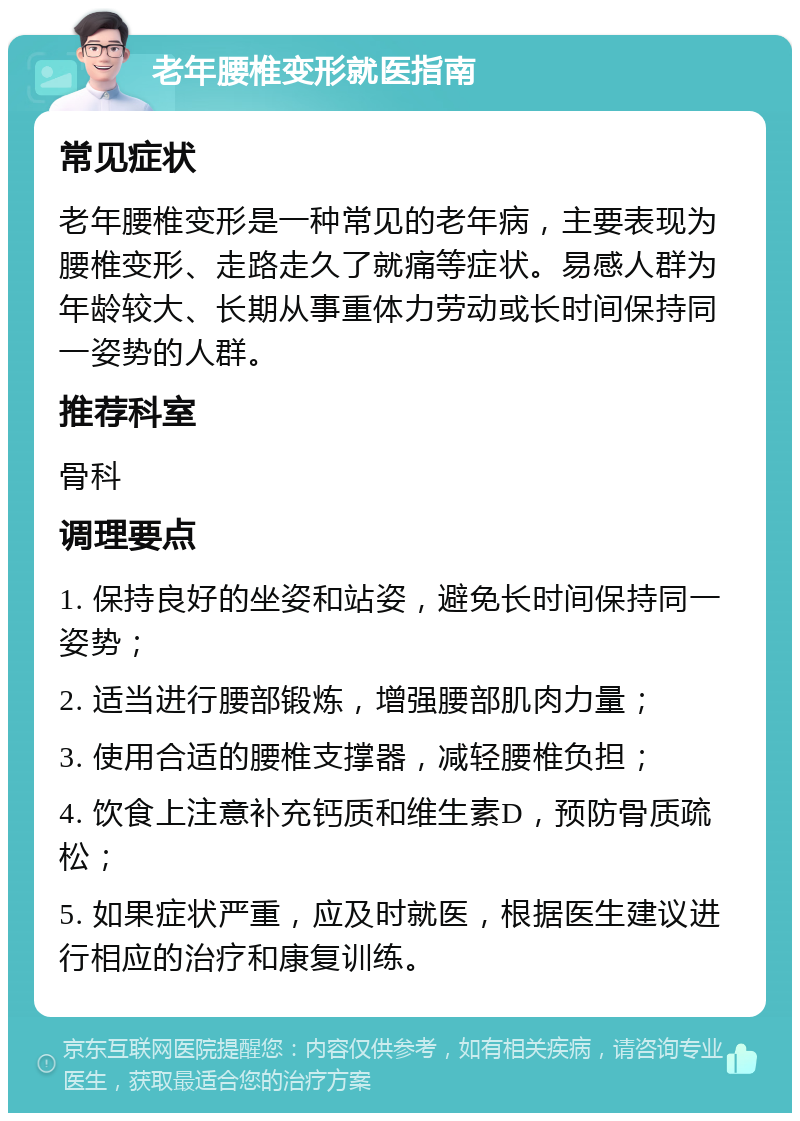 老年腰椎变形就医指南 常见症状 老年腰椎变形是一种常见的老年病，主要表现为腰椎变形、走路走久了就痛等症状。易感人群为年龄较大、长期从事重体力劳动或长时间保持同一姿势的人群。 推荐科室 骨科 调理要点 1. 保持良好的坐姿和站姿，避免长时间保持同一姿势； 2. 适当进行腰部锻炼，增强腰部肌肉力量； 3. 使用合适的腰椎支撑器，减轻腰椎负担； 4. 饮食上注意补充钙质和维生素D，预防骨质疏松； 5. 如果症状严重，应及时就医，根据医生建议进行相应的治疗和康复训练。