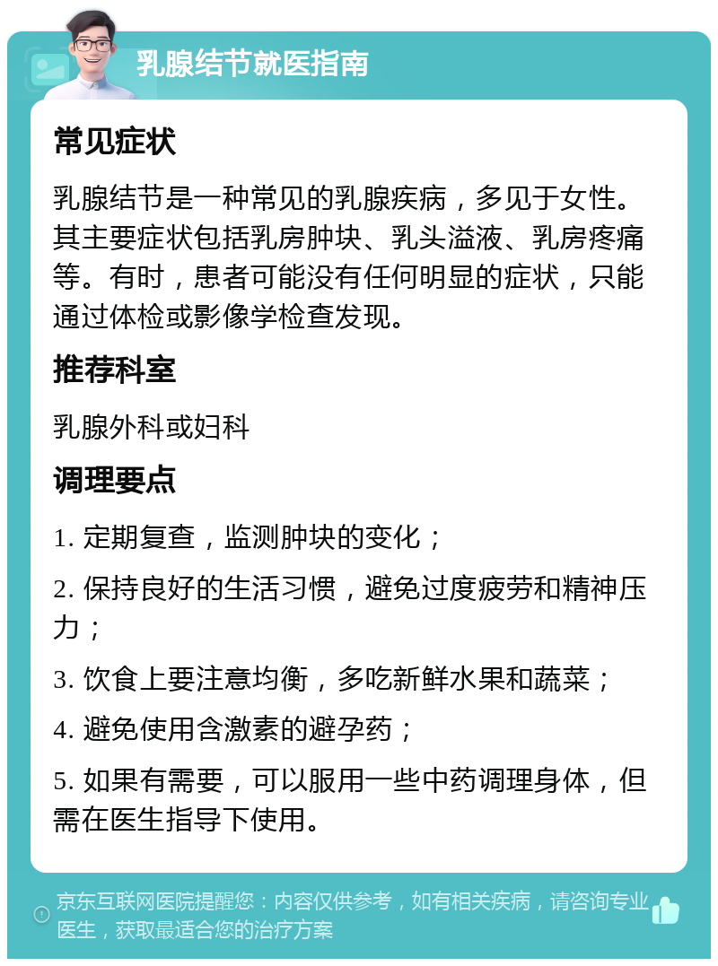 乳腺结节就医指南 常见症状 乳腺结节是一种常见的乳腺疾病，多见于女性。其主要症状包括乳房肿块、乳头溢液、乳房疼痛等。有时，患者可能没有任何明显的症状，只能通过体检或影像学检查发现。 推荐科室 乳腺外科或妇科 调理要点 1. 定期复查，监测肿块的变化； 2. 保持良好的生活习惯，避免过度疲劳和精神压力； 3. 饮食上要注意均衡，多吃新鲜水果和蔬菜； 4. 避免使用含激素的避孕药； 5. 如果有需要，可以服用一些中药调理身体，但需在医生指导下使用。