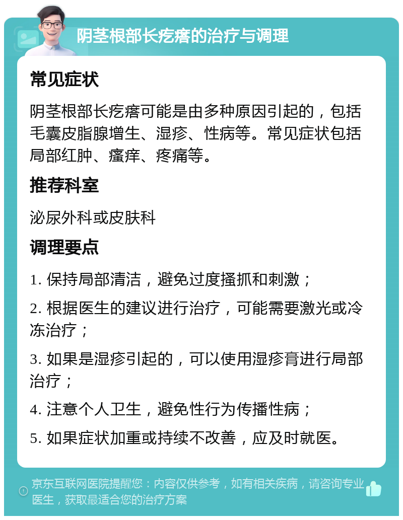 阴茎根部长疙瘩的治疗与调理 常见症状 阴茎根部长疙瘩可能是由多种原因引起的，包括毛囊皮脂腺增生、湿疹、性病等。常见症状包括局部红肿、瘙痒、疼痛等。 推荐科室 泌尿外科或皮肤科 调理要点 1. 保持局部清洁，避免过度搔抓和刺激； 2. 根据医生的建议进行治疗，可能需要激光或冷冻治疗； 3. 如果是湿疹引起的，可以使用湿疹膏进行局部治疗； 4. 注意个人卫生，避免性行为传播性病； 5. 如果症状加重或持续不改善，应及时就医。