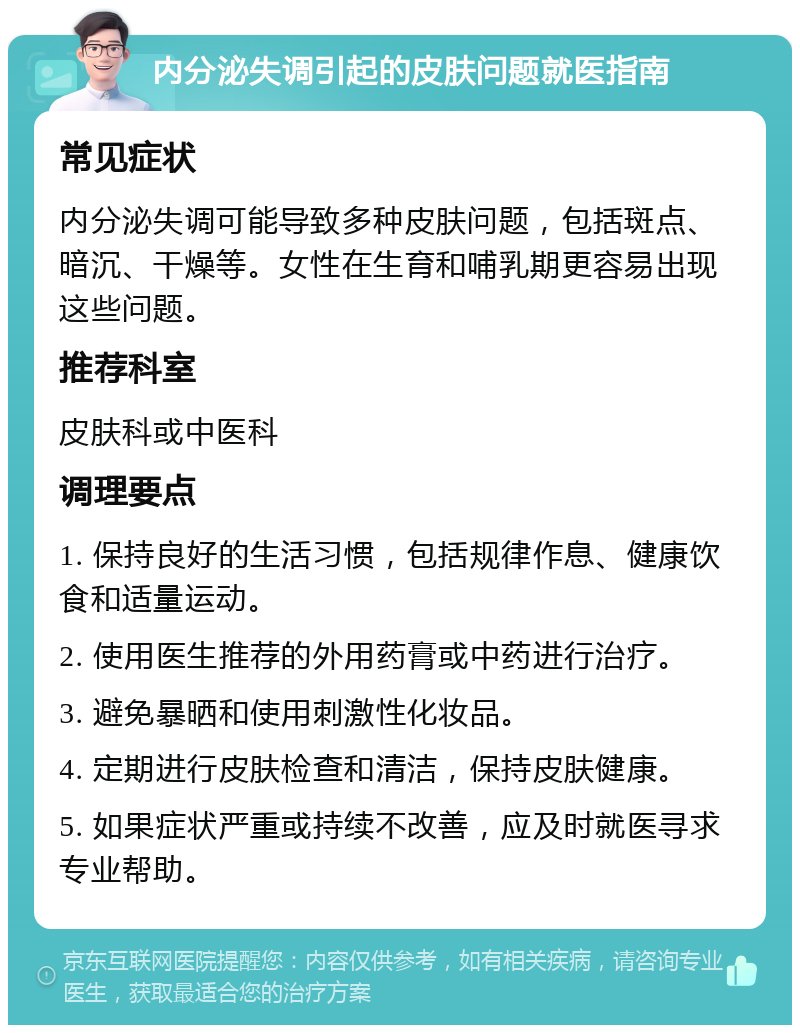 内分泌失调引起的皮肤问题就医指南 常见症状 内分泌失调可能导致多种皮肤问题，包括斑点、暗沉、干燥等。女性在生育和哺乳期更容易出现这些问题。 推荐科室 皮肤科或中医科 调理要点 1. 保持良好的生活习惯，包括规律作息、健康饮食和适量运动。 2. 使用医生推荐的外用药膏或中药进行治疗。 3. 避免暴晒和使用刺激性化妆品。 4. 定期进行皮肤检查和清洁，保持皮肤健康。 5. 如果症状严重或持续不改善，应及时就医寻求专业帮助。