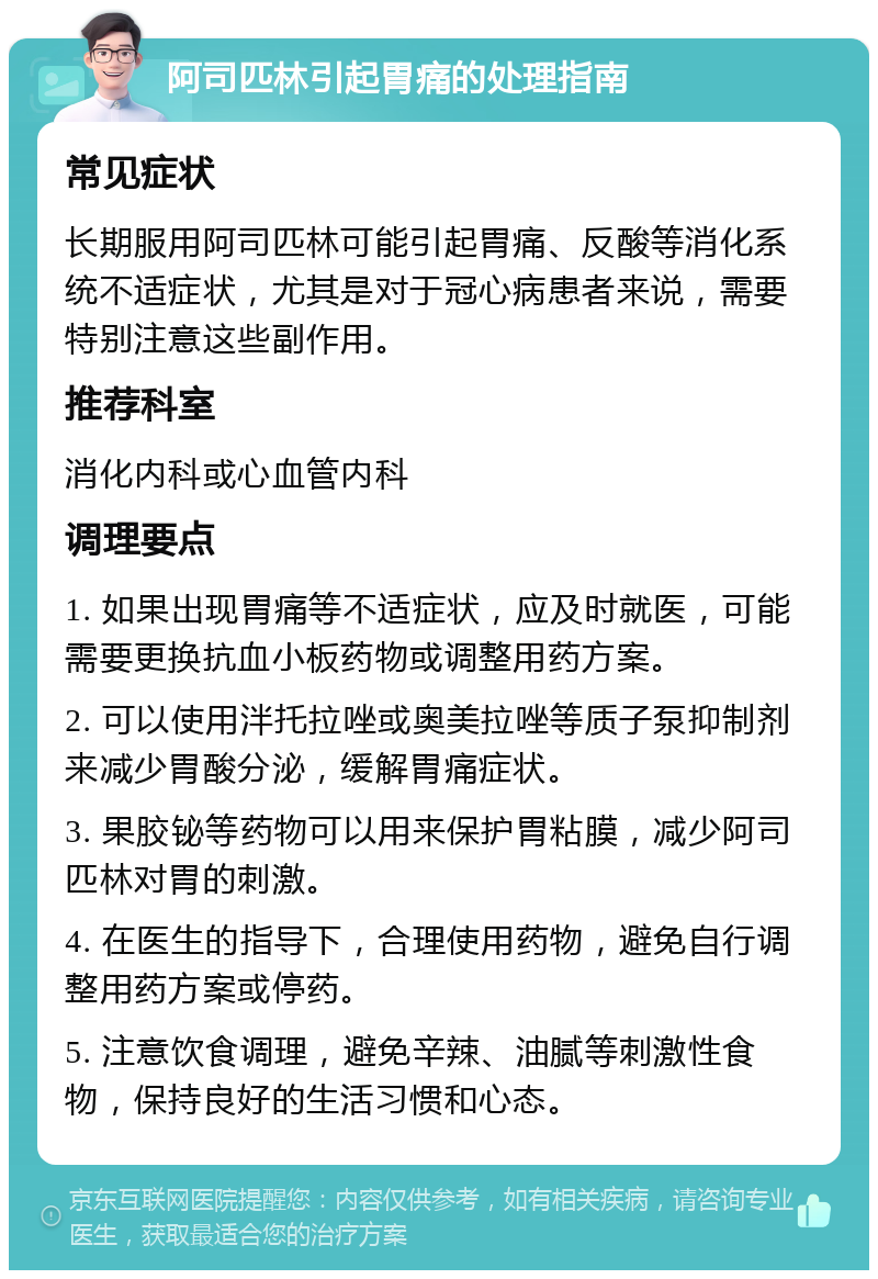 阿司匹林引起胃痛的处理指南 常见症状 长期服用阿司匹林可能引起胃痛、反酸等消化系统不适症状，尤其是对于冠心病患者来说，需要特别注意这些副作用。 推荐科室 消化内科或心血管内科 调理要点 1. 如果出现胃痛等不适症状，应及时就医，可能需要更换抗血小板药物或调整用药方案。 2. 可以使用泮托拉唑或奥美拉唑等质子泵抑制剂来减少胃酸分泌，缓解胃痛症状。 3. 果胶铋等药物可以用来保护胃粘膜，减少阿司匹林对胃的刺激。 4. 在医生的指导下，合理使用药物，避免自行调整用药方案或停药。 5. 注意饮食调理，避免辛辣、油腻等刺激性食物，保持良好的生活习惯和心态。