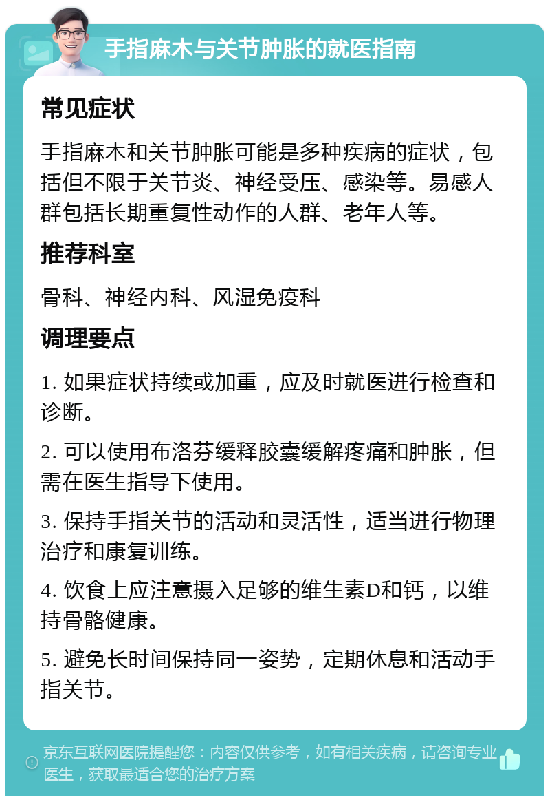 手指麻木与关节肿胀的就医指南 常见症状 手指麻木和关节肿胀可能是多种疾病的症状，包括但不限于关节炎、神经受压、感染等。易感人群包括长期重复性动作的人群、老年人等。 推荐科室 骨科、神经内科、风湿免疫科 调理要点 1. 如果症状持续或加重，应及时就医进行检查和诊断。 2. 可以使用布洛芬缓释胶囊缓解疼痛和肿胀，但需在医生指导下使用。 3. 保持手指关节的活动和灵活性，适当进行物理治疗和康复训练。 4. 饮食上应注意摄入足够的维生素D和钙，以维持骨骼健康。 5. 避免长时间保持同一姿势，定期休息和活动手指关节。