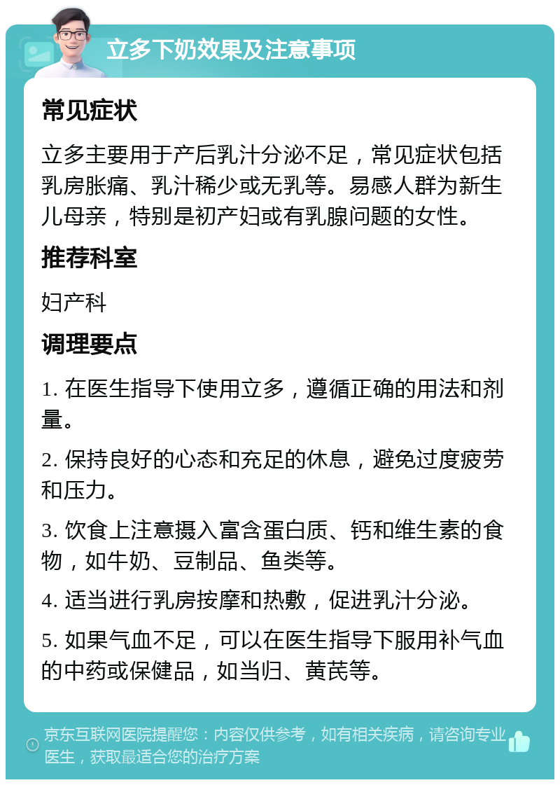 立多下奶效果及注意事项 常见症状 立多主要用于产后乳汁分泌不足，常见症状包括乳房胀痛、乳汁稀少或无乳等。易感人群为新生儿母亲，特别是初产妇或有乳腺问题的女性。 推荐科室 妇产科 调理要点 1. 在医生指导下使用立多，遵循正确的用法和剂量。 2. 保持良好的心态和充足的休息，避免过度疲劳和压力。 3. 饮食上注意摄入富含蛋白质、钙和维生素的食物，如牛奶、豆制品、鱼类等。 4. 适当进行乳房按摩和热敷，促进乳汁分泌。 5. 如果气血不足，可以在医生指导下服用补气血的中药或保健品，如当归、黄芪等。