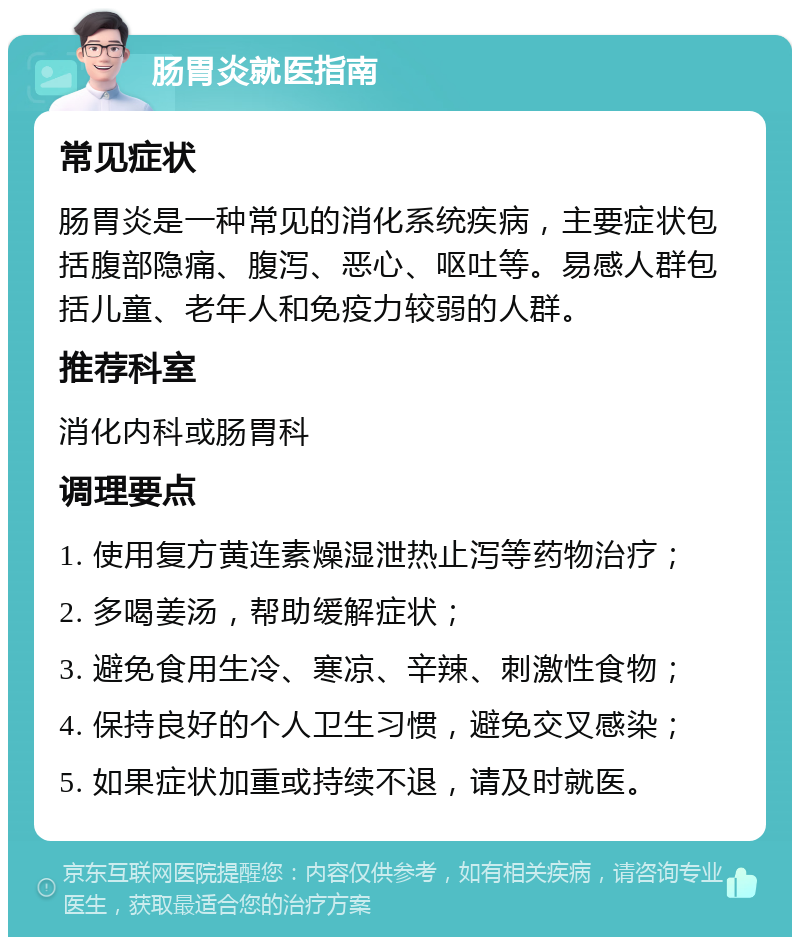 肠胃炎就医指南 常见症状 肠胃炎是一种常见的消化系统疾病，主要症状包括腹部隐痛、腹泻、恶心、呕吐等。易感人群包括儿童、老年人和免疫力较弱的人群。 推荐科室 消化内科或肠胃科 调理要点 1. 使用复方黄连素燥湿泄热止泻等药物治疗； 2. 多喝姜汤，帮助缓解症状； 3. 避免食用生冷、寒凉、辛辣、刺激性食物； 4. 保持良好的个人卫生习惯，避免交叉感染； 5. 如果症状加重或持续不退，请及时就医。