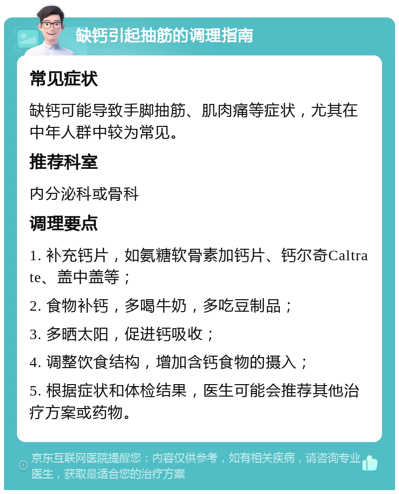 缺钙引起抽筋的调理指南 常见症状 缺钙可能导致手脚抽筋、肌肉痛等症状，尤其在中年人群中较为常见。 推荐科室 内分泌科或骨科 调理要点 1. 补充钙片，如氨糖软骨素加钙片、钙尔奇Caltrate、盖中盖等； 2. 食物补钙，多喝牛奶，多吃豆制品； 3. 多晒太阳，促进钙吸收； 4. 调整饮食结构，增加含钙食物的摄入； 5. 根据症状和体检结果，医生可能会推荐其他治疗方案或药物。