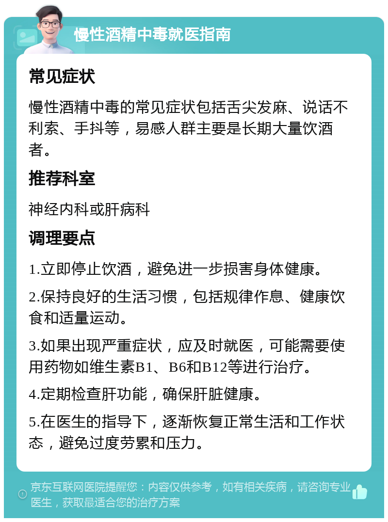 慢性酒精中毒就医指南 常见症状 慢性酒精中毒的常见症状包括舌尖发麻、说话不利索、手抖等，易感人群主要是长期大量饮酒者。 推荐科室 神经内科或肝病科 调理要点 1.立即停止饮酒，避免进一步损害身体健康。 2.保持良好的生活习惯，包括规律作息、健康饮食和适量运动。 3.如果出现严重症状，应及时就医，可能需要使用药物如维生素B1、B6和B12等进行治疗。 4.定期检查肝功能，确保肝脏健康。 5.在医生的指导下，逐渐恢复正常生活和工作状态，避免过度劳累和压力。