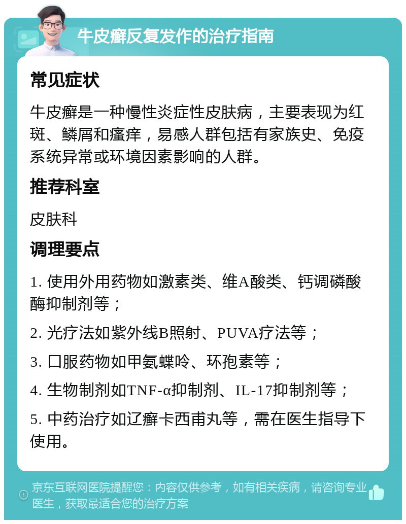 牛皮癣反复发作的治疗指南 常见症状 牛皮癣是一种慢性炎症性皮肤病，主要表现为红斑、鳞屑和瘙痒，易感人群包括有家族史、免疫系统异常或环境因素影响的人群。 推荐科室 皮肤科 调理要点 1. 使用外用药物如激素类、维A酸类、钙调磷酸酶抑制剂等； 2. 光疗法如紫外线B照射、PUVA疗法等； 3. 口服药物如甲氨蝶呤、环孢素等； 4. 生物制剂如TNF-α抑制剂、IL-17抑制剂等； 5. 中药治疗如辽癣卡西甫丸等，需在医生指导下使用。