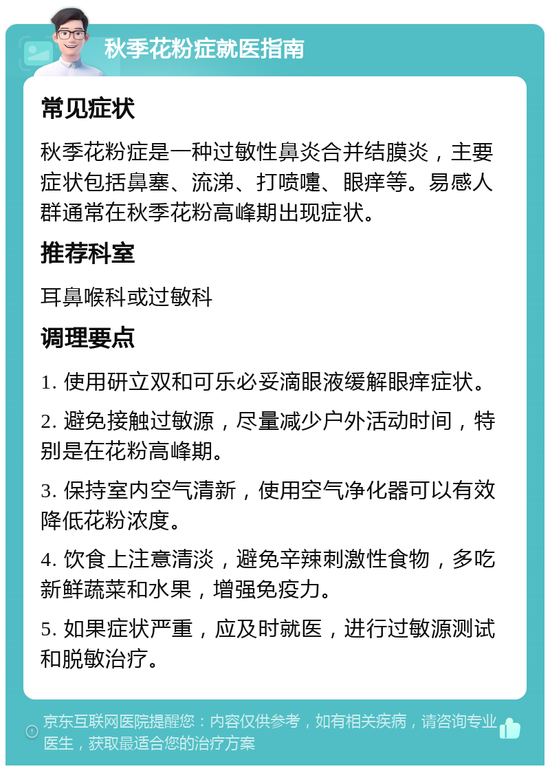 秋季花粉症就医指南 常见症状 秋季花粉症是一种过敏性鼻炎合并结膜炎，主要症状包括鼻塞、流涕、打喷嚏、眼痒等。易感人群通常在秋季花粉高峰期出现症状。 推荐科室 耳鼻喉科或过敏科 调理要点 1. 使用研立双和可乐必妥滴眼液缓解眼痒症状。 2. 避免接触过敏源，尽量减少户外活动时间，特别是在花粉高峰期。 3. 保持室内空气清新，使用空气净化器可以有效降低花粉浓度。 4. 饮食上注意清淡，避免辛辣刺激性食物，多吃新鲜蔬菜和水果，增强免疫力。 5. 如果症状严重，应及时就医，进行过敏源测试和脱敏治疗。