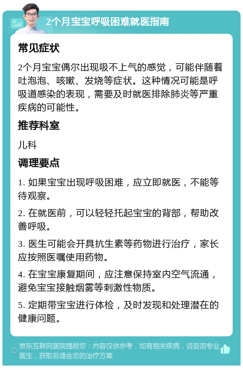 2个月宝宝呼吸困难就医指南 常见症状 2个月宝宝偶尔出现吸不上气的感觉，可能伴随着吐泡泡、咳嗽、发烧等症状。这种情况可能是呼吸道感染的表现，需要及时就医排除肺炎等严重疾病的可能性。 推荐科室 儿科 调理要点 1. 如果宝宝出现呼吸困难，应立即就医，不能等待观察。 2. 在就医前，可以轻轻托起宝宝的背部，帮助改善呼吸。 3. 医生可能会开具抗生素等药物进行治疗，家长应按照医嘱使用药物。 4. 在宝宝康复期间，应注意保持室内空气流通，避免宝宝接触烟雾等刺激性物质。 5. 定期带宝宝进行体检，及时发现和处理潜在的健康问题。