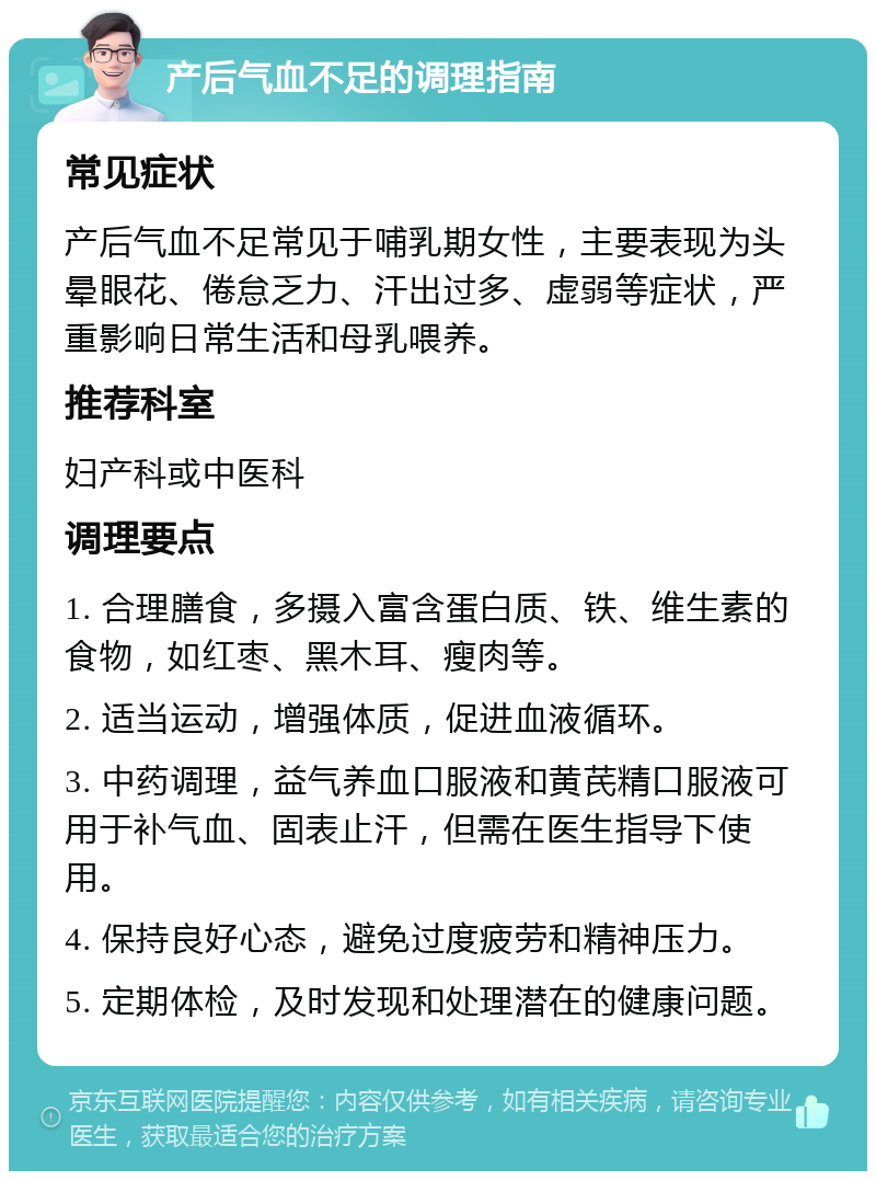 产后气血不足的调理指南 常见症状 产后气血不足常见于哺乳期女性，主要表现为头晕眼花、倦怠乏力、汗出过多、虚弱等症状，严重影响日常生活和母乳喂养。 推荐科室 妇产科或中医科 调理要点 1. 合理膳食，多摄入富含蛋白质、铁、维生素的食物，如红枣、黑木耳、瘦肉等。 2. 适当运动，增强体质，促进血液循环。 3. 中药调理，益气养血口服液和黄芪精口服液可用于补气血、固表止汗，但需在医生指导下使用。 4. 保持良好心态，避免过度疲劳和精神压力。 5. 定期体检，及时发现和处理潜在的健康问题。