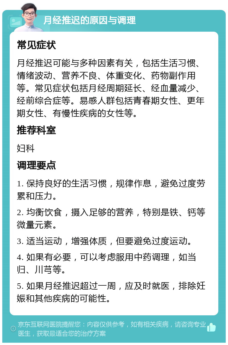 月经推迟的原因与调理 常见症状 月经推迟可能与多种因素有关，包括生活习惯、情绪波动、营养不良、体重变化、药物副作用等。常见症状包括月经周期延长、经血量减少、经前综合症等。易感人群包括青春期女性、更年期女性、有慢性疾病的女性等。 推荐科室 妇科 调理要点 1. 保持良好的生活习惯，规律作息，避免过度劳累和压力。 2. 均衡饮食，摄入足够的营养，特别是铁、钙等微量元素。 3. 适当运动，增强体质，但要避免过度运动。 4. 如果有必要，可以考虑服用中药调理，如当归、川芎等。 5. 如果月经推迟超过一周，应及时就医，排除妊娠和其他疾病的可能性。