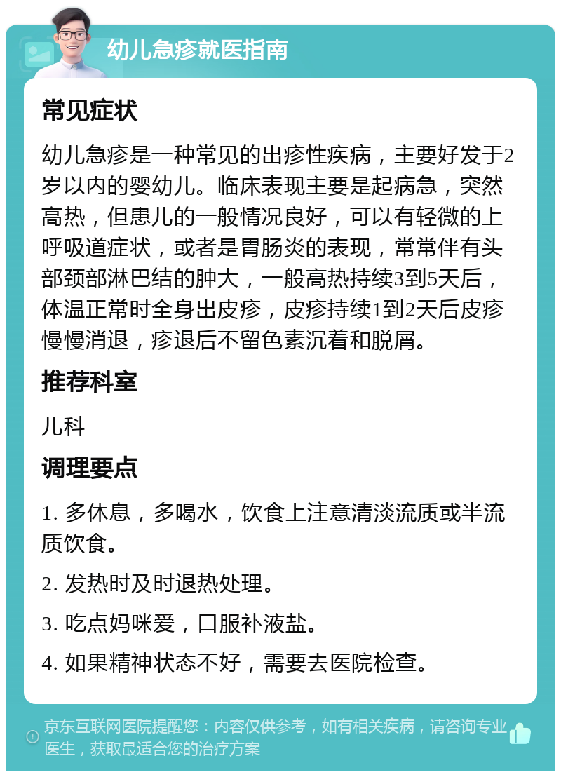 幼儿急疹就医指南 常见症状 幼儿急疹是一种常见的出疹性疾病，主要好发于2岁以内的婴幼儿。临床表现主要是起病急，突然高热，但患儿的一般情况良好，可以有轻微的上呼吸道症状，或者是胃肠炎的表现，常常伴有头部颈部淋巴结的肿大，一般高热持续3到5天后，体温正常时全身出皮疹，皮疹持续1到2天后皮疹慢慢消退，疹退后不留色素沉着和脱屑。 推荐科室 儿科 调理要点 1. 多休息，多喝水，饮食上注意清淡流质或半流质饮食。 2. 发热时及时退热处理。 3. 吃点妈咪爱，口服补液盐。 4. 如果精神状态不好，需要去医院检查。