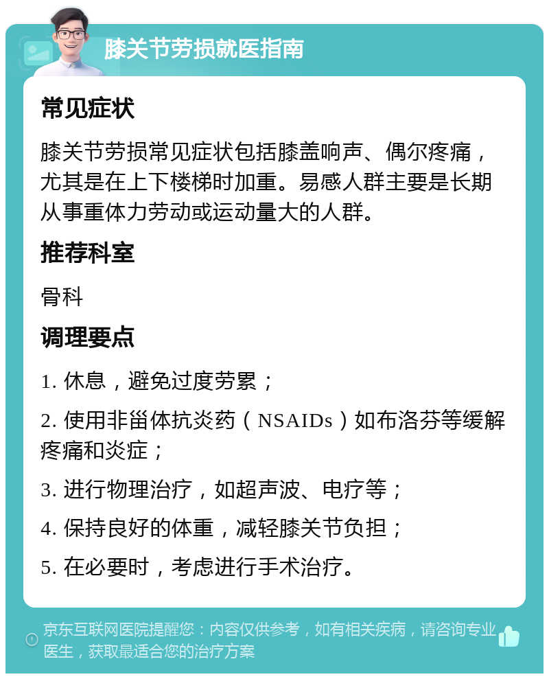 膝关节劳损就医指南 常见症状 膝关节劳损常见症状包括膝盖响声、偶尔疼痛，尤其是在上下楼梯时加重。易感人群主要是长期从事重体力劳动或运动量大的人群。 推荐科室 骨科 调理要点 1. 休息，避免过度劳累； 2. 使用非甾体抗炎药（NSAIDs）如布洛芬等缓解疼痛和炎症； 3. 进行物理治疗，如超声波、电疗等； 4. 保持良好的体重，减轻膝关节负担； 5. 在必要时，考虑进行手术治疗。