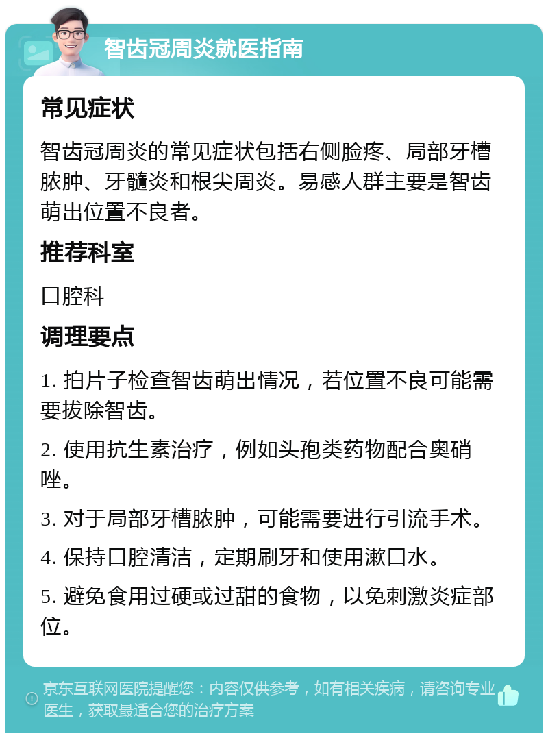 智齿冠周炎就医指南 常见症状 智齿冠周炎的常见症状包括右侧脸疼、局部牙槽脓肿、牙髓炎和根尖周炎。易感人群主要是智齿萌出位置不良者。 推荐科室 口腔科 调理要点 1. 拍片子检查智齿萌出情况，若位置不良可能需要拔除智齿。 2. 使用抗生素治疗，例如头孢类药物配合奥硝唑。 3. 对于局部牙槽脓肿，可能需要进行引流手术。 4. 保持口腔清洁，定期刷牙和使用漱口水。 5. 避免食用过硬或过甜的食物，以免刺激炎症部位。