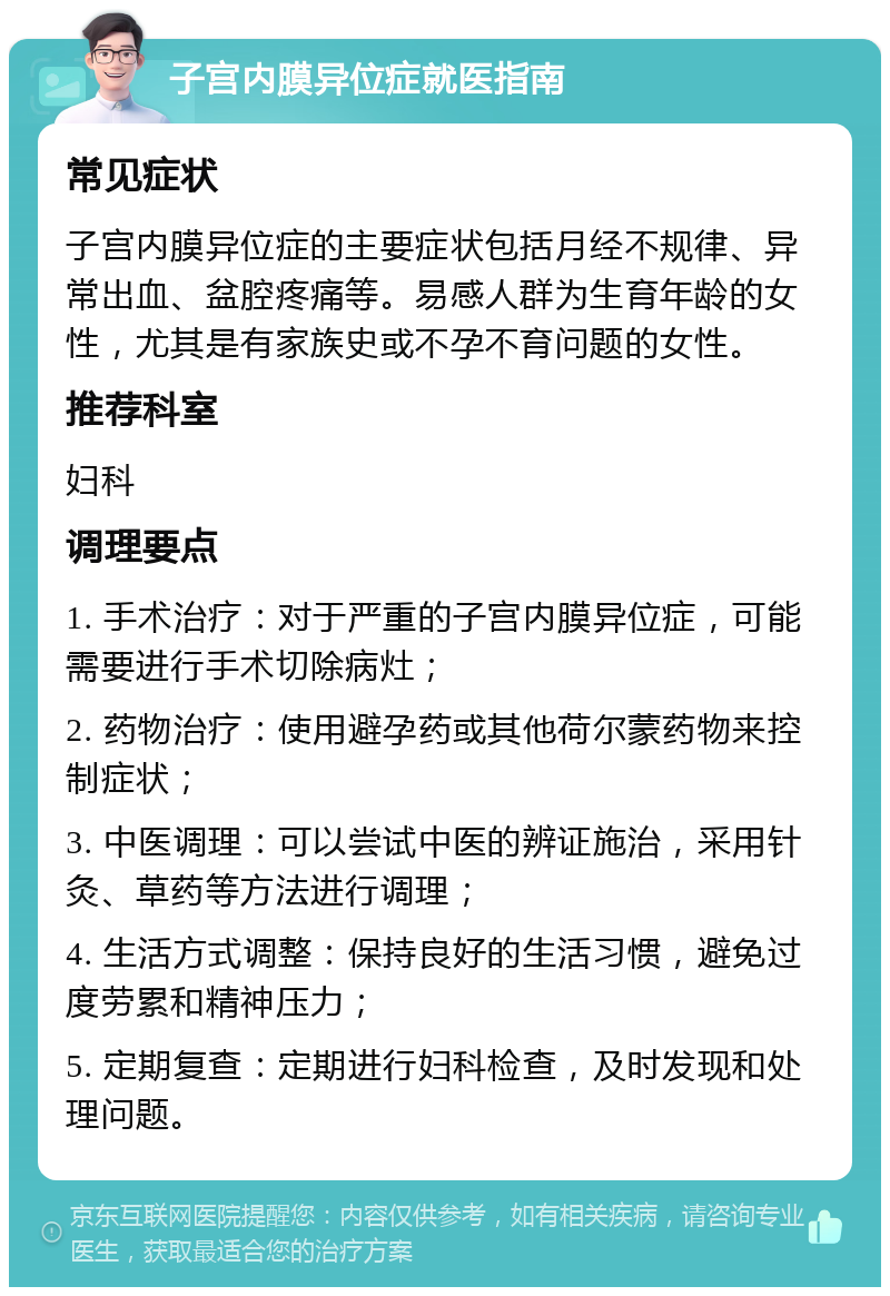 子宫内膜异位症就医指南 常见症状 子宫内膜异位症的主要症状包括月经不规律、异常出血、盆腔疼痛等。易感人群为生育年龄的女性，尤其是有家族史或不孕不育问题的女性。 推荐科室 妇科 调理要点 1. 手术治疗：对于严重的子宫内膜异位症，可能需要进行手术切除病灶； 2. 药物治疗：使用避孕药或其他荷尔蒙药物来控制症状； 3. 中医调理：可以尝试中医的辨证施治，采用针灸、草药等方法进行调理； 4. 生活方式调整：保持良好的生活习惯，避免过度劳累和精神压力； 5. 定期复查：定期进行妇科检查，及时发现和处理问题。