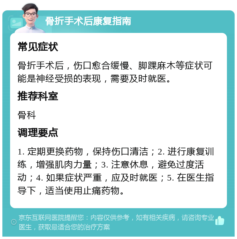 骨折手术后康复指南 常见症状 骨折手术后，伤口愈合缓慢、脚踝麻木等症状可能是神经受损的表现，需要及时就医。 推荐科室 骨科 调理要点 1. 定期更换药物，保持伤口清洁；2. 进行康复训练，增强肌肉力量；3. 注意休息，避免过度活动；4. 如果症状严重，应及时就医；5. 在医生指导下，适当使用止痛药物。