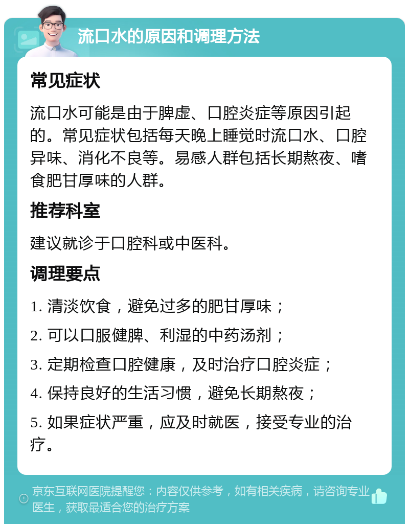 流口水的原因和调理方法 常见症状 流口水可能是由于脾虚、口腔炎症等原因引起的。常见症状包括每天晚上睡觉时流口水、口腔异味、消化不良等。易感人群包括长期熬夜、嗜食肥甘厚味的人群。 推荐科室 建议就诊于口腔科或中医科。 调理要点 1. 清淡饮食，避免过多的肥甘厚味； 2. 可以口服健脾、利湿的中药汤剂； 3. 定期检查口腔健康，及时治疗口腔炎症； 4. 保持良好的生活习惯，避免长期熬夜； 5. 如果症状严重，应及时就医，接受专业的治疗。