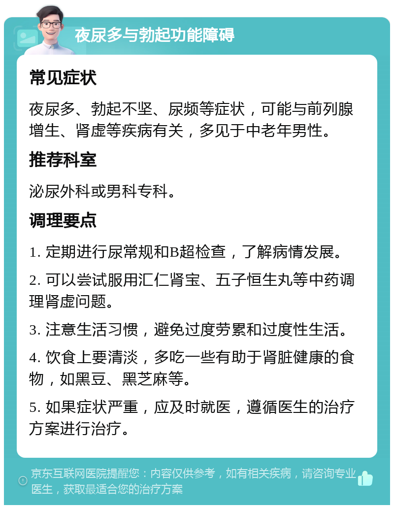 夜尿多与勃起功能障碍 常见症状 夜尿多、勃起不坚、尿频等症状，可能与前列腺增生、肾虚等疾病有关，多见于中老年男性。 推荐科室 泌尿外科或男科专科。 调理要点 1. 定期进行尿常规和B超检查，了解病情发展。 2. 可以尝试服用汇仁肾宝、五子恒生丸等中药调理肾虚问题。 3. 注意生活习惯，避免过度劳累和过度性生活。 4. 饮食上要清淡，多吃一些有助于肾脏健康的食物，如黑豆、黑芝麻等。 5. 如果症状严重，应及时就医，遵循医生的治疗方案进行治疗。