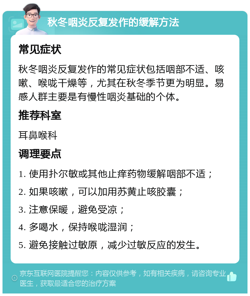 秋冬咽炎反复发作的缓解方法 常见症状 秋冬咽炎反复发作的常见症状包括咽部不适、咳嗽、喉咙干燥等，尤其在秋冬季节更为明显。易感人群主要是有慢性咽炎基础的个体。 推荐科室 耳鼻喉科 调理要点 1. 使用扑尔敏或其他止痒药物缓解咽部不适； 2. 如果咳嗽，可以加用苏黄止咳胶囊； 3. 注意保暖，避免受凉； 4. 多喝水，保持喉咙湿润； 5. 避免接触过敏原，减少过敏反应的发生。