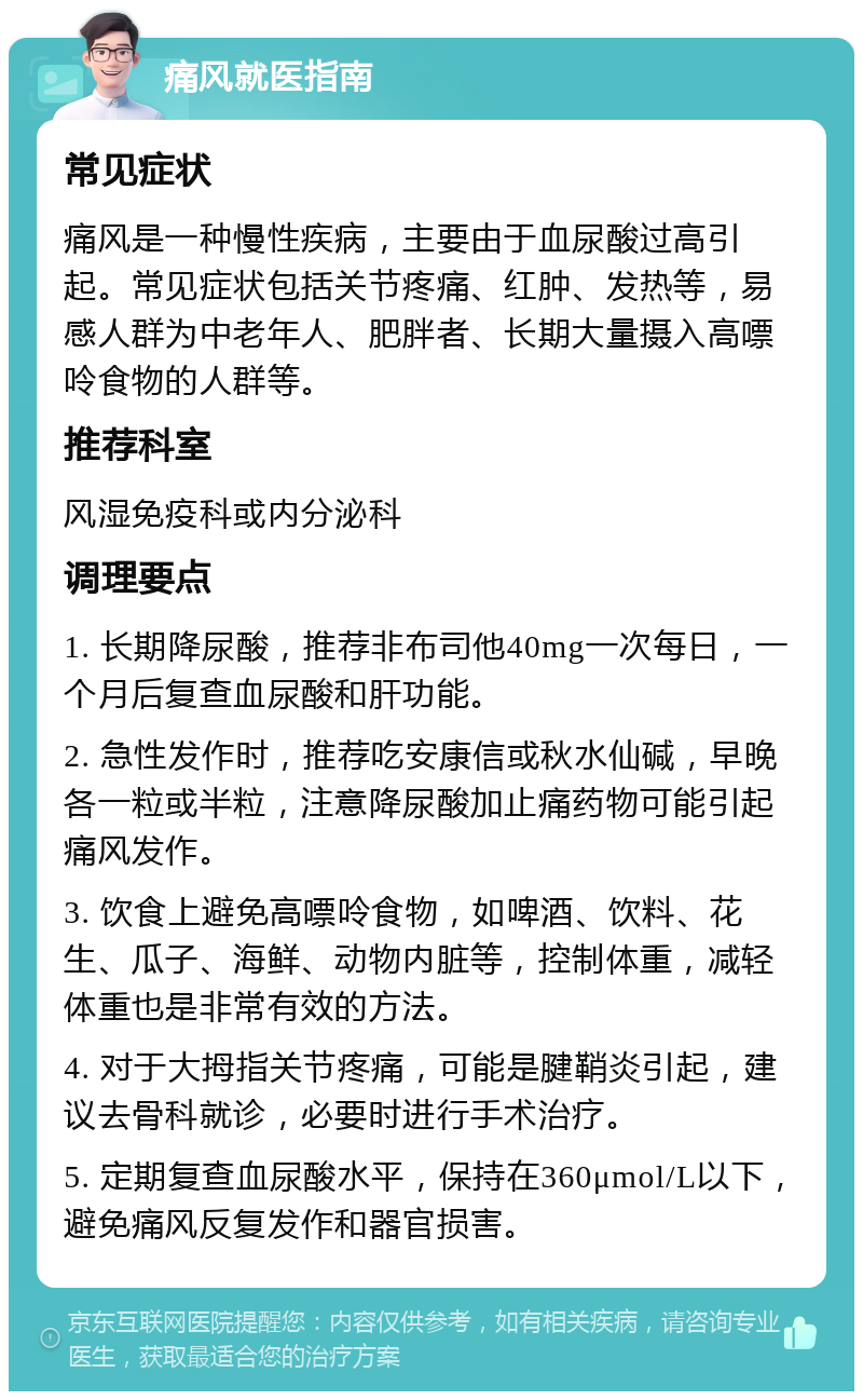 痛风就医指南 常见症状 痛风是一种慢性疾病，主要由于血尿酸过高引起。常见症状包括关节疼痛、红肿、发热等，易感人群为中老年人、肥胖者、长期大量摄入高嘌呤食物的人群等。 推荐科室 风湿免疫科或内分泌科 调理要点 1. 长期降尿酸，推荐非布司他40mg一次每日，一个月后复查血尿酸和肝功能。 2. 急性发作时，推荐吃安康信或秋水仙碱，早晚各一粒或半粒，注意降尿酸加止痛药物可能引起痛风发作。 3. 饮食上避免高嘌呤食物，如啤酒、饮料、花生、瓜子、海鲜、动物内脏等，控制体重，减轻体重也是非常有效的方法。 4. 对于大拇指关节疼痛，可能是腱鞘炎引起，建议去骨科就诊，必要时进行手术治疗。 5. 定期复查血尿酸水平，保持在360μmol/L以下，避免痛风反复发作和器官损害。