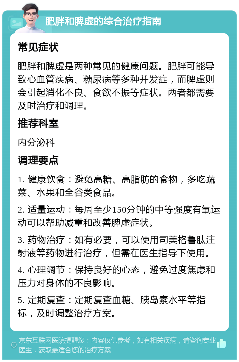 肥胖和脾虚的综合治疗指南 常见症状 肥胖和脾虚是两种常见的健康问题。肥胖可能导致心血管疾病、糖尿病等多种并发症，而脾虚则会引起消化不良、食欲不振等症状。两者都需要及时治疗和调理。 推荐科室 内分泌科 调理要点 1. 健康饮食：避免高糖、高脂肪的食物，多吃蔬菜、水果和全谷类食品。 2. 适量运动：每周至少150分钟的中等强度有氧运动可以帮助减重和改善脾虚症状。 3. 药物治疗：如有必要，可以使用司美格鲁肽注射液等药物进行治疗，但需在医生指导下使用。 4. 心理调节：保持良好的心态，避免过度焦虑和压力对身体的不良影响。 5. 定期复查：定期复查血糖、胰岛素水平等指标，及时调整治疗方案。