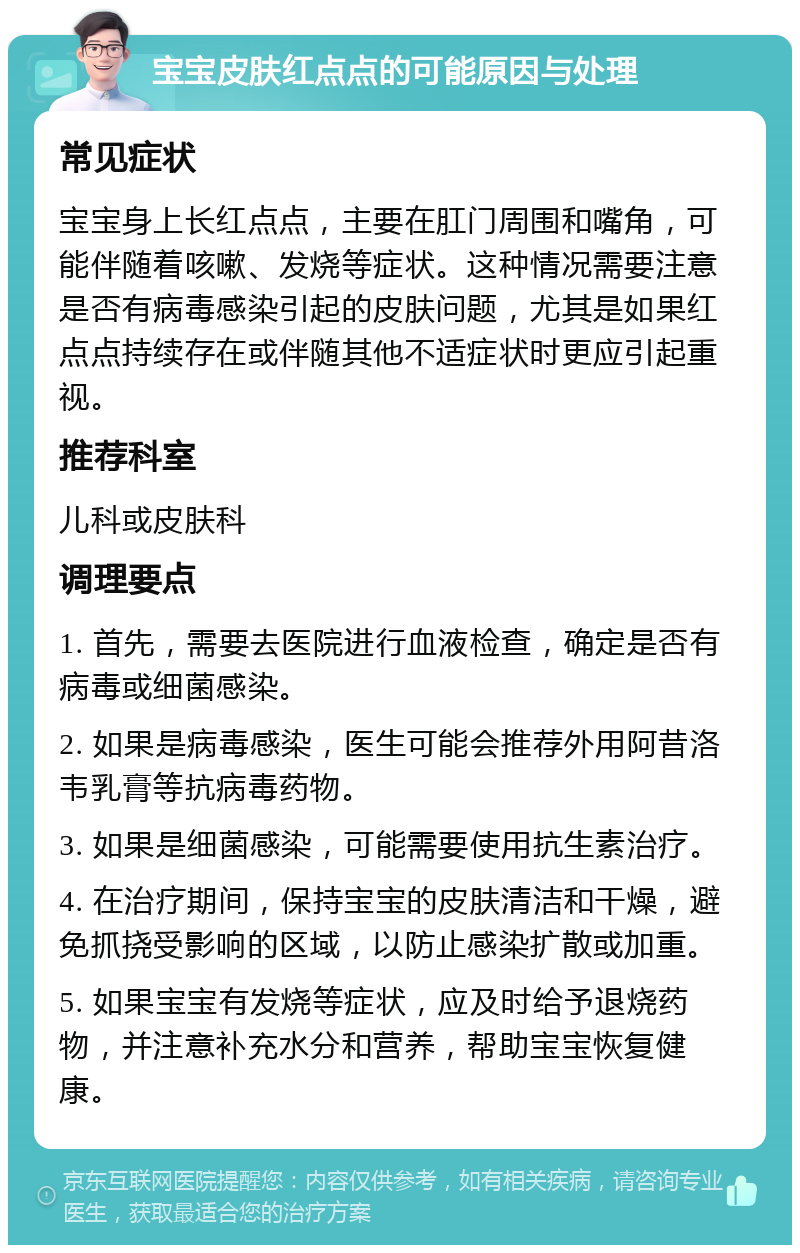 宝宝皮肤红点点的可能原因与处理 常见症状 宝宝身上长红点点，主要在肛门周围和嘴角，可能伴随着咳嗽、发烧等症状。这种情况需要注意是否有病毒感染引起的皮肤问题，尤其是如果红点点持续存在或伴随其他不适症状时更应引起重视。 推荐科室 儿科或皮肤科 调理要点 1. 首先，需要去医院进行血液检查，确定是否有病毒或细菌感染。 2. 如果是病毒感染，医生可能会推荐外用阿昔洛韦乳膏等抗病毒药物。 3. 如果是细菌感染，可能需要使用抗生素治疗。 4. 在治疗期间，保持宝宝的皮肤清洁和干燥，避免抓挠受影响的区域，以防止感染扩散或加重。 5. 如果宝宝有发烧等症状，应及时给予退烧药物，并注意补充水分和营养，帮助宝宝恢复健康。