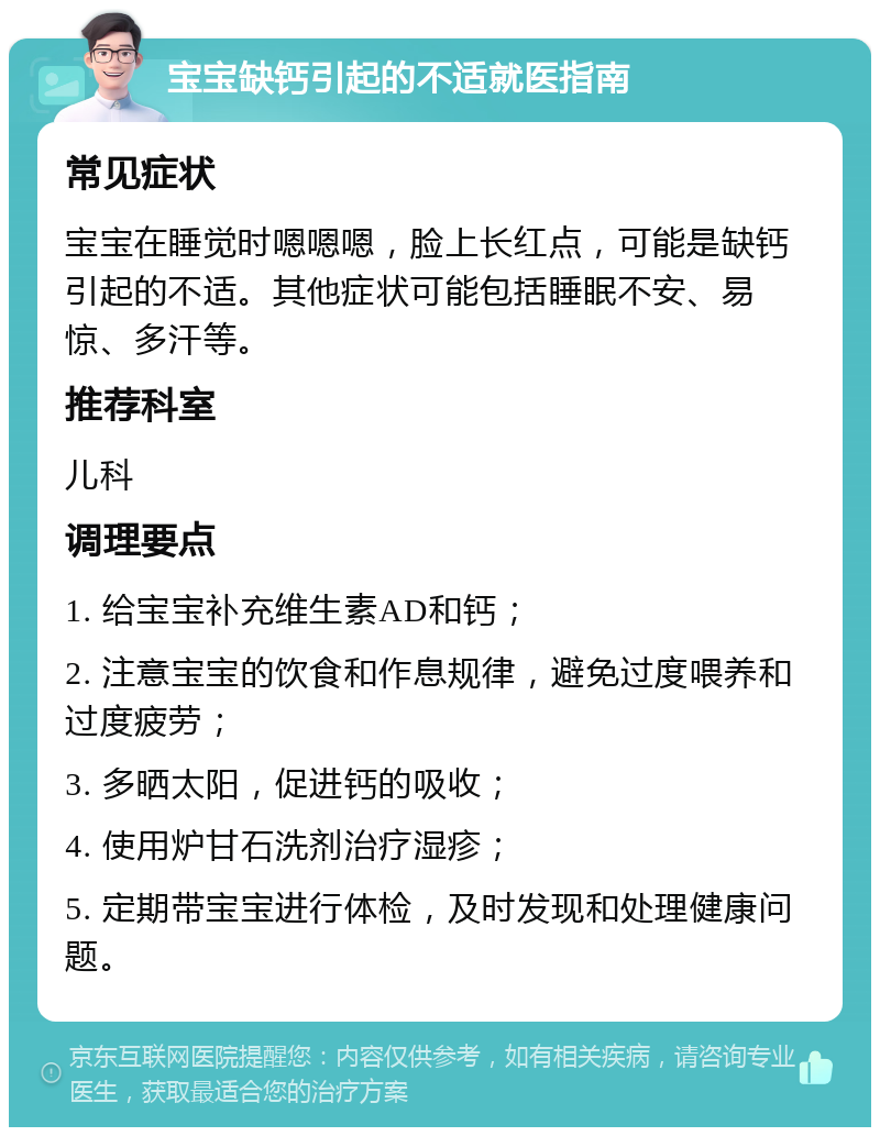 宝宝缺钙引起的不适就医指南 常见症状 宝宝在睡觉时嗯嗯嗯，脸上长红点，可能是缺钙引起的不适。其他症状可能包括睡眠不安、易惊、多汗等。 推荐科室 儿科 调理要点 1. 给宝宝补充维生素AD和钙； 2. 注意宝宝的饮食和作息规律，避免过度喂养和过度疲劳； 3. 多晒太阳，促进钙的吸收； 4. 使用炉甘石洗剂治疗湿疹； 5. 定期带宝宝进行体检，及时发现和处理健康问题。