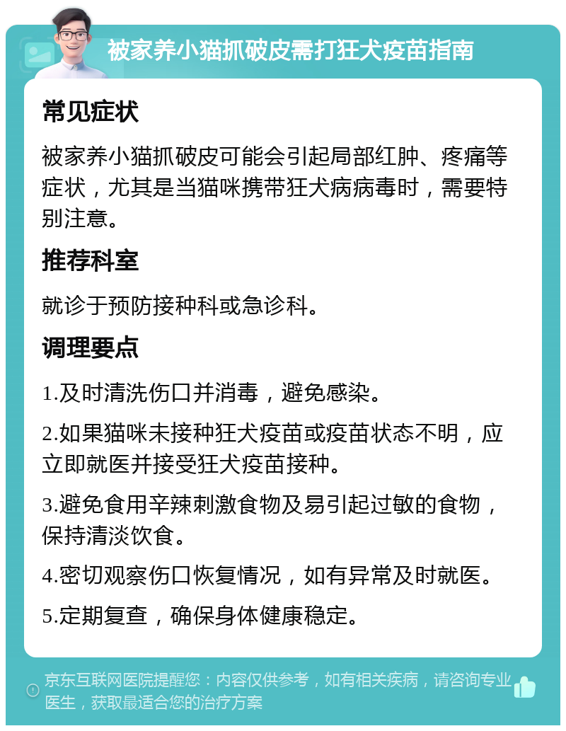 被家养小猫抓破皮需打狂犬疫苗指南 常见症状 被家养小猫抓破皮可能会引起局部红肿、疼痛等症状，尤其是当猫咪携带狂犬病病毒时，需要特别注意。 推荐科室 就诊于预防接种科或急诊科。 调理要点 1.及时清洗伤口并消毒，避免感染。 2.如果猫咪未接种狂犬疫苗或疫苗状态不明，应立即就医并接受狂犬疫苗接种。 3.避免食用辛辣刺激食物及易引起过敏的食物，保持清淡饮食。 4.密切观察伤口恢复情况，如有异常及时就医。 5.定期复查，确保身体健康稳定。