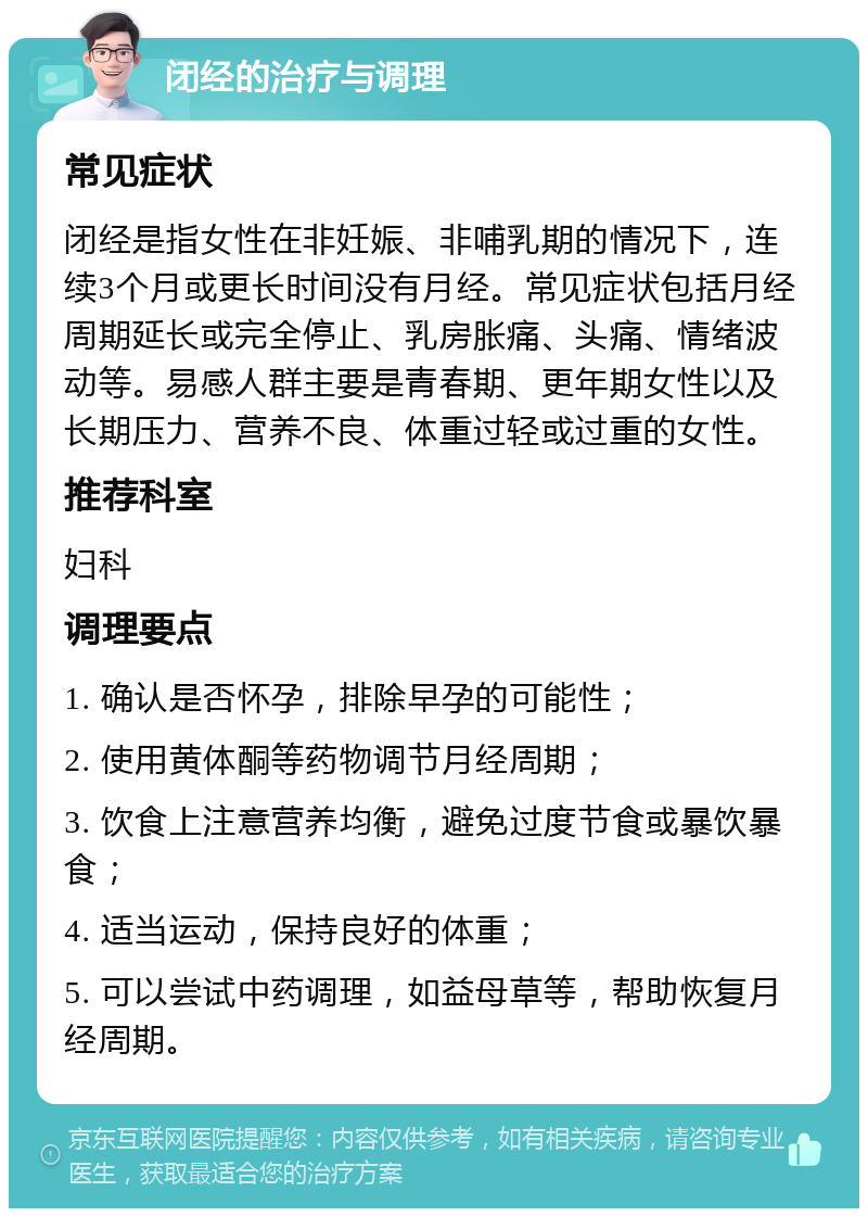 闭经的治疗与调理 常见症状 闭经是指女性在非妊娠、非哺乳期的情况下，连续3个月或更长时间没有月经。常见症状包括月经周期延长或完全停止、乳房胀痛、头痛、情绪波动等。易感人群主要是青春期、更年期女性以及长期压力、营养不良、体重过轻或过重的女性。 推荐科室 妇科 调理要点 1. 确认是否怀孕，排除早孕的可能性； 2. 使用黄体酮等药物调节月经周期； 3. 饮食上注意营养均衡，避免过度节食或暴饮暴食； 4. 适当运动，保持良好的体重； 5. 可以尝试中药调理，如益母草等，帮助恢复月经周期。