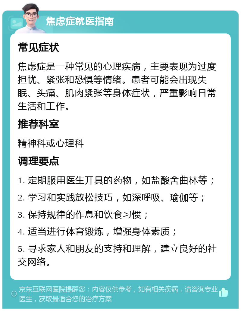 焦虑症就医指南 常见症状 焦虑症是一种常见的心理疾病，主要表现为过度担忧、紧张和恐惧等情绪。患者可能会出现失眠、头痛、肌肉紧张等身体症状，严重影响日常生活和工作。 推荐科室 精神科或心理科 调理要点 1. 定期服用医生开具的药物，如盐酸舍曲林等； 2. 学习和实践放松技巧，如深呼吸、瑜伽等； 3. 保持规律的作息和饮食习惯； 4. 适当进行体育锻炼，增强身体素质； 5. 寻求家人和朋友的支持和理解，建立良好的社交网络。