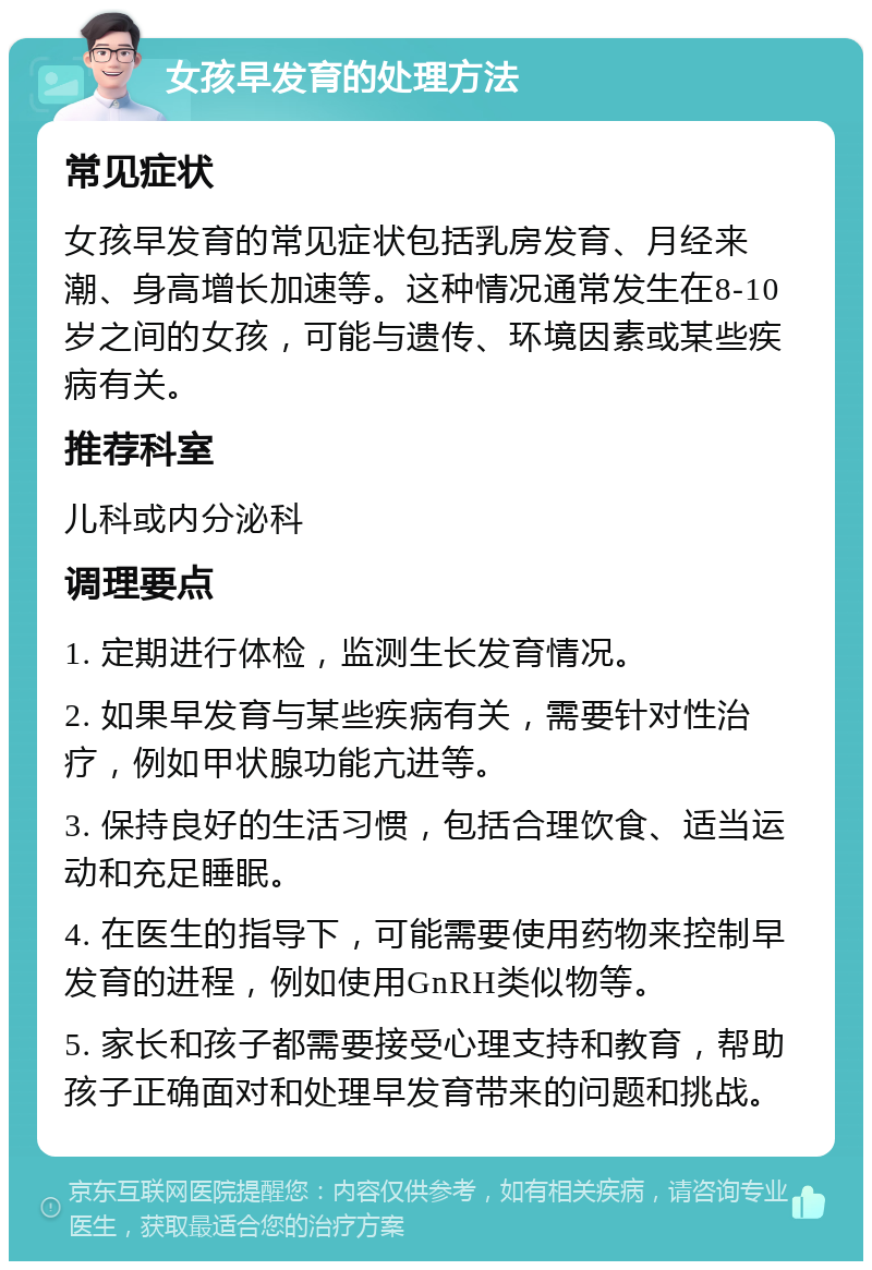 女孩早发育的处理方法 常见症状 女孩早发育的常见症状包括乳房发育、月经来潮、身高增长加速等。这种情况通常发生在8-10岁之间的女孩，可能与遗传、环境因素或某些疾病有关。 推荐科室 儿科或内分泌科 调理要点 1. 定期进行体检，监测生长发育情况。 2. 如果早发育与某些疾病有关，需要针对性治疗，例如甲状腺功能亢进等。 3. 保持良好的生活习惯，包括合理饮食、适当运动和充足睡眠。 4. 在医生的指导下，可能需要使用药物来控制早发育的进程，例如使用GnRH类似物等。 5. 家长和孩子都需要接受心理支持和教育，帮助孩子正确面对和处理早发育带来的问题和挑战。