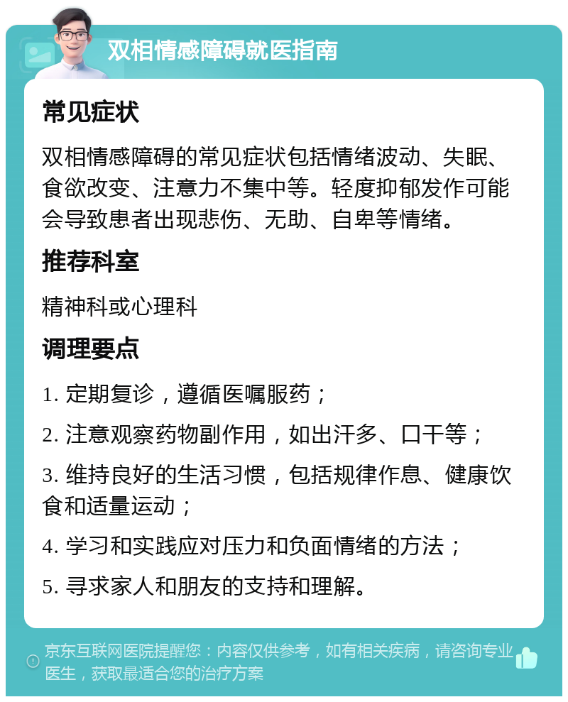 双相情感障碍就医指南 常见症状 双相情感障碍的常见症状包括情绪波动、失眠、食欲改变、注意力不集中等。轻度抑郁发作可能会导致患者出现悲伤、无助、自卑等情绪。 推荐科室 精神科或心理科 调理要点 1. 定期复诊，遵循医嘱服药； 2. 注意观察药物副作用，如出汗多、口干等； 3. 维持良好的生活习惯，包括规律作息、健康饮食和适量运动； 4. 学习和实践应对压力和负面情绪的方法； 5. 寻求家人和朋友的支持和理解。