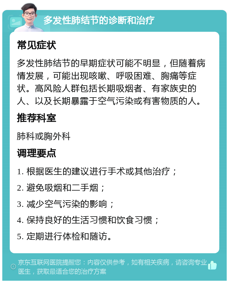 多发性肺结节的诊断和治疗 常见症状 多发性肺结节的早期症状可能不明显，但随着病情发展，可能出现咳嗽、呼吸困难、胸痛等症状。高风险人群包括长期吸烟者、有家族史的人、以及长期暴露于空气污染或有害物质的人。 推荐科室 肺科或胸外科 调理要点 1. 根据医生的建议进行手术或其他治疗； 2. 避免吸烟和二手烟； 3. 减少空气污染的影响； 4. 保持良好的生活习惯和饮食习惯； 5. 定期进行体检和随访。