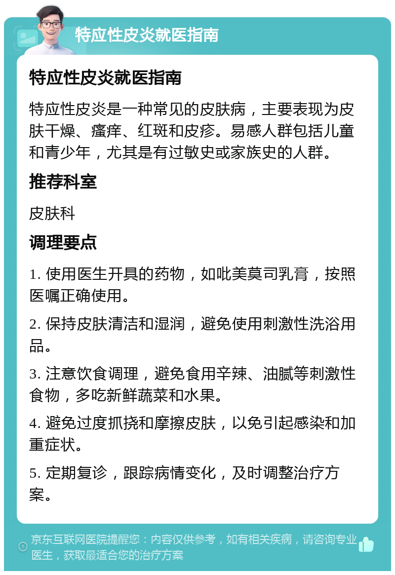 特应性皮炎就医指南 特应性皮炎就医指南 特应性皮炎是一种常见的皮肤病，主要表现为皮肤干燥、瘙痒、红斑和皮疹。易感人群包括儿童和青少年，尤其是有过敏史或家族史的人群。 推荐科室 皮肤科 调理要点 1. 使用医生开具的药物，如吡美莫司乳膏，按照医嘱正确使用。 2. 保持皮肤清洁和湿润，避免使用刺激性洗浴用品。 3. 注意饮食调理，避免食用辛辣、油腻等刺激性食物，多吃新鲜蔬菜和水果。 4. 避免过度抓挠和摩擦皮肤，以免引起感染和加重症状。 5. 定期复诊，跟踪病情变化，及时调整治疗方案。