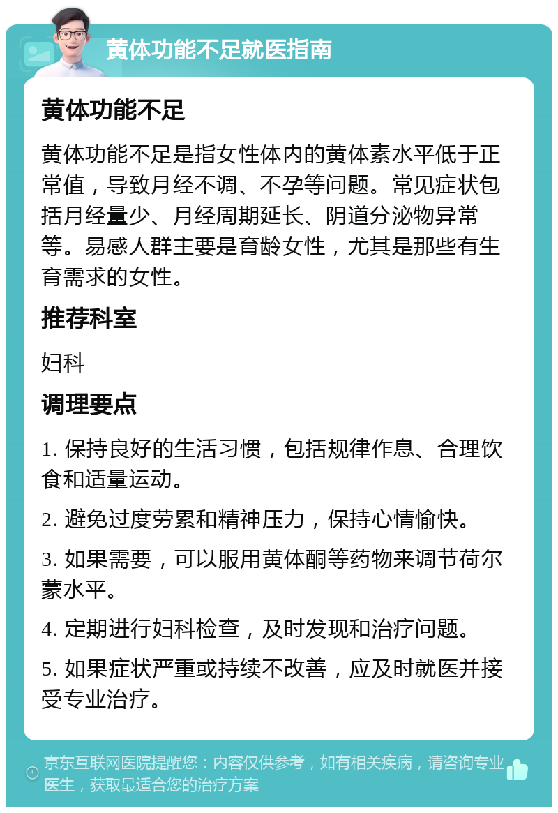 黄体功能不足就医指南 黄体功能不足 黄体功能不足是指女性体内的黄体素水平低于正常值，导致月经不调、不孕等问题。常见症状包括月经量少、月经周期延长、阴道分泌物异常等。易感人群主要是育龄女性，尤其是那些有生育需求的女性。 推荐科室 妇科 调理要点 1. 保持良好的生活习惯，包括规律作息、合理饮食和适量运动。 2. 避免过度劳累和精神压力，保持心情愉快。 3. 如果需要，可以服用黄体酮等药物来调节荷尔蒙水平。 4. 定期进行妇科检查，及时发现和治疗问题。 5. 如果症状严重或持续不改善，应及时就医并接受专业治疗。