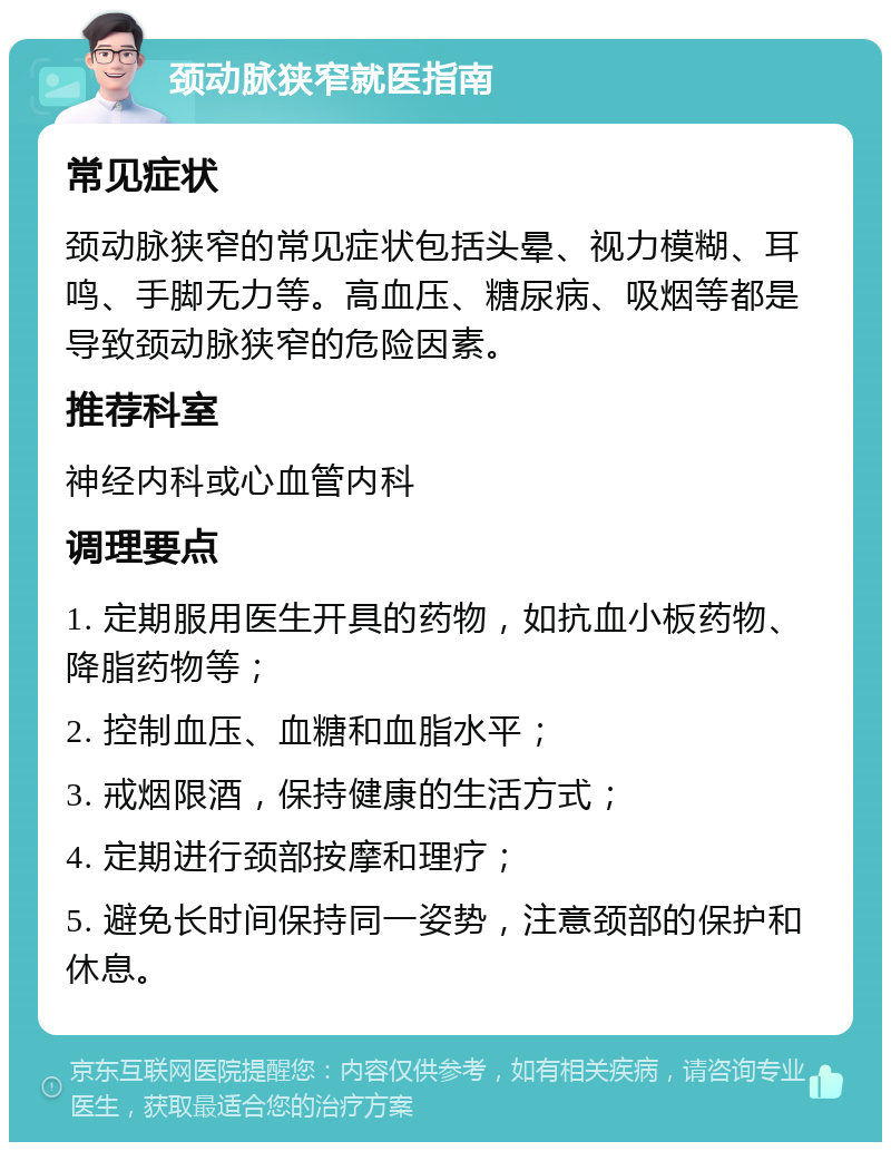 颈动脉狭窄就医指南 常见症状 颈动脉狭窄的常见症状包括头晕、视力模糊、耳鸣、手脚无力等。高血压、糖尿病、吸烟等都是导致颈动脉狭窄的危险因素。 推荐科室 神经内科或心血管内科 调理要点 1. 定期服用医生开具的药物，如抗血小板药物、降脂药物等； 2. 控制血压、血糖和血脂水平； 3. 戒烟限酒，保持健康的生活方式； 4. 定期进行颈部按摩和理疗； 5. 避免长时间保持同一姿势，注意颈部的保护和休息。