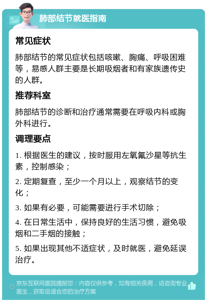 肺部结节就医指南 常见症状 肺部结节的常见症状包括咳嗽、胸痛、呼吸困难等，易感人群主要是长期吸烟者和有家族遗传史的人群。 推荐科室 肺部结节的诊断和治疗通常需要在呼吸内科或胸外科进行。 调理要点 1. 根据医生的建议，按时服用左氧氟沙星等抗生素，控制感染； 2. 定期复查，至少一个月以上，观察结节的变化； 3. 如果有必要，可能需要进行手术切除； 4. 在日常生活中，保持良好的生活习惯，避免吸烟和二手烟的接触； 5. 如果出现其他不适症状，及时就医，避免延误治疗。