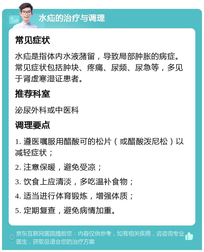 水疝的治疗与调理 常见症状 水疝是指体内水液潴留，导致局部肿胀的病症。常见症状包括肿块、疼痛、尿频、尿急等，多见于肾虚寒湿证患者。 推荐科室 泌尿外科或中医科 调理要点 1. 遵医嘱服用醋酸可的松片（或醋酸泼尼松）以减轻症状； 2. 注意保暖，避免受凉； 3. 饮食上应清淡，多吃温补食物； 4. 适当进行体育锻炼，增强体质； 5. 定期复查，避免病情加重。