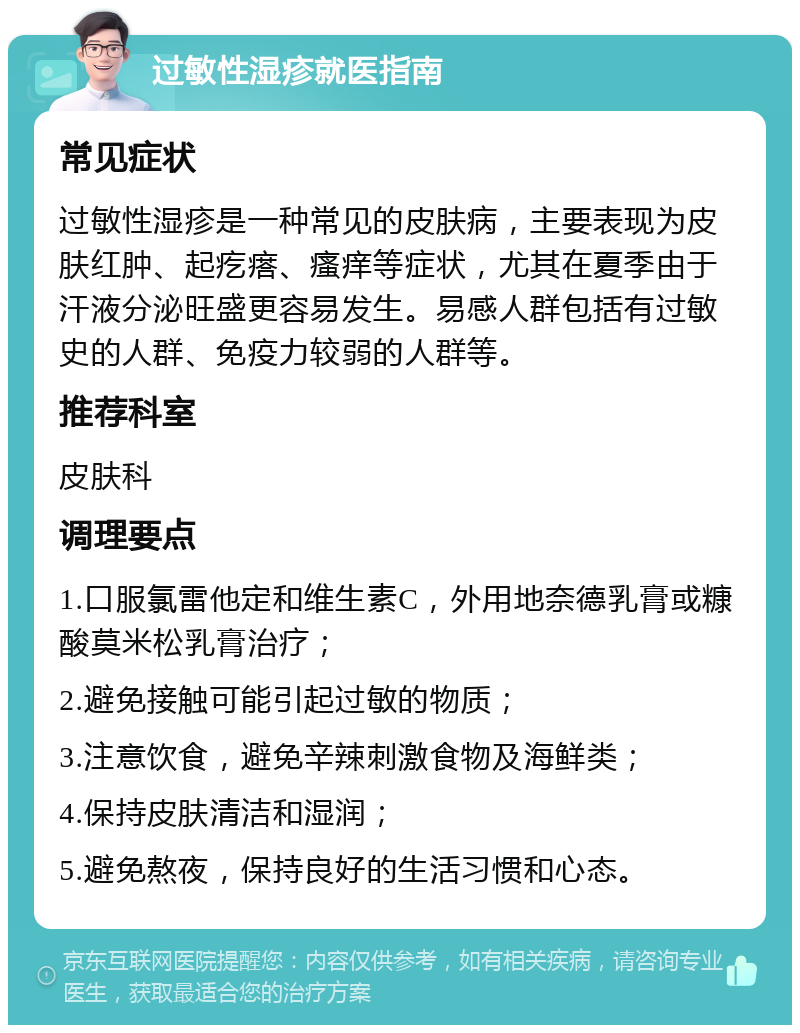 过敏性湿疹就医指南 常见症状 过敏性湿疹是一种常见的皮肤病，主要表现为皮肤红肿、起疙瘩、瘙痒等症状，尤其在夏季由于汗液分泌旺盛更容易发生。易感人群包括有过敏史的人群、免疫力较弱的人群等。 推荐科室 皮肤科 调理要点 1.口服氯雷他定和维生素C，外用地奈德乳膏或糠酸莫米松乳膏治疗； 2.避免接触可能引起过敏的物质； 3.注意饮食，避免辛辣刺激食物及海鲜类； 4.保持皮肤清洁和湿润； 5.避免熬夜，保持良好的生活习惯和心态。